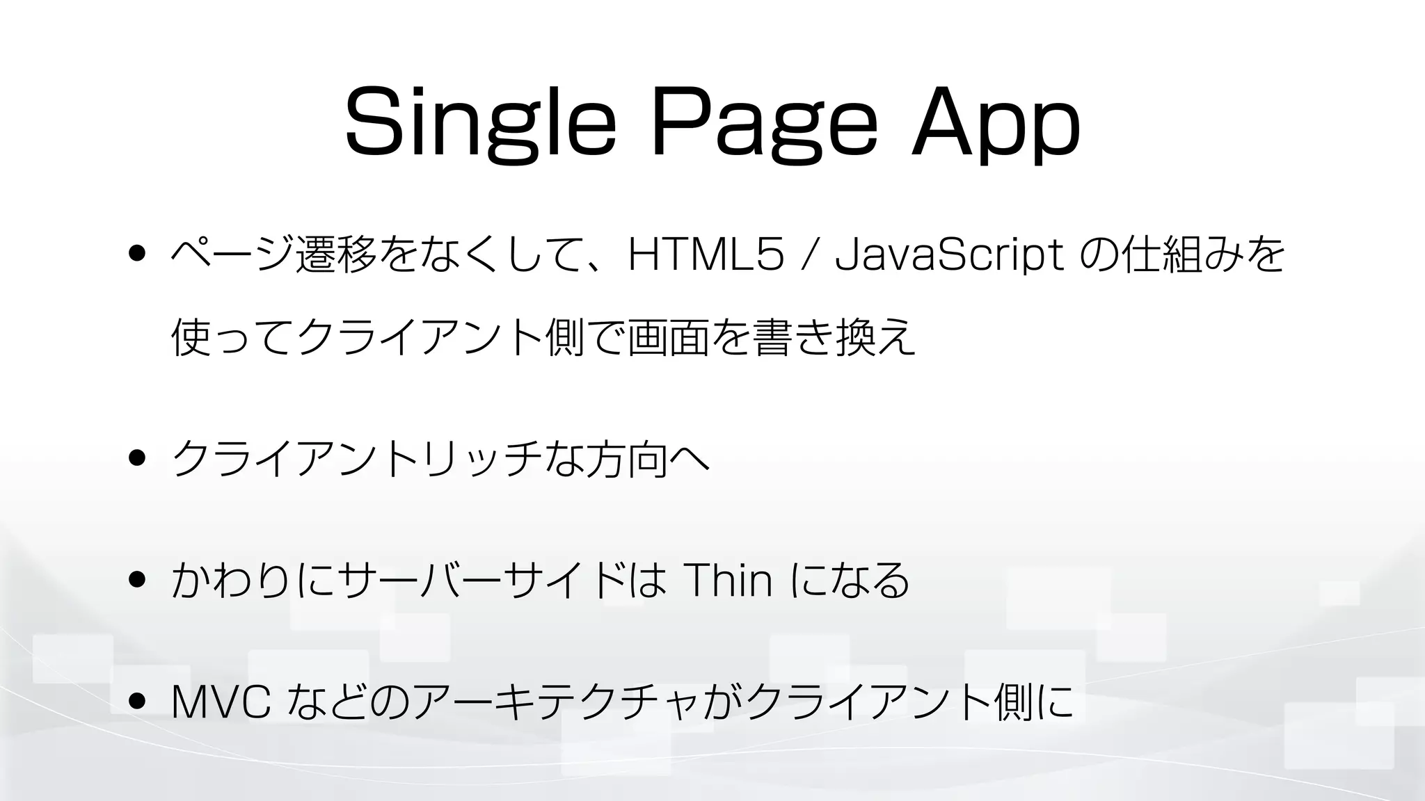 Single Page App
• ページ遷移をなくして、HTML5 / JavaScript の仕組みを
使ってクライアント側で画面を書き換え
• クライアントリッチな方向へ
• かわりにサーバーサイドは Thin になる
• MVC などのアーキテクチャがクライアント側に
 