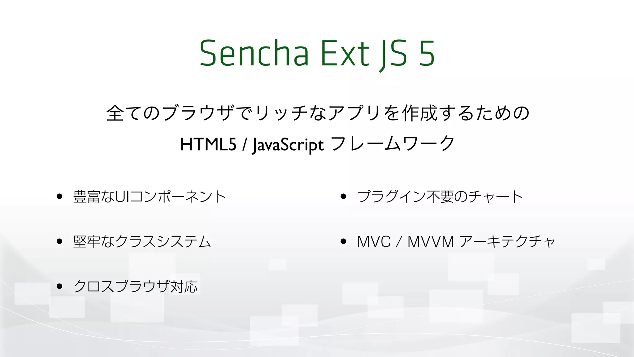 Sencha Ext JS 5
• 豊富なUIコンポーネント
• 堅牢なクラスシステム
• クロスブラウザ対応
• プラグイン不要のチャート
• MVC / MVVM アーキテクチャ
全てのブラウザでリッチなアプリを作成するための 
HTML5 / JavaScript フレームワーク
 