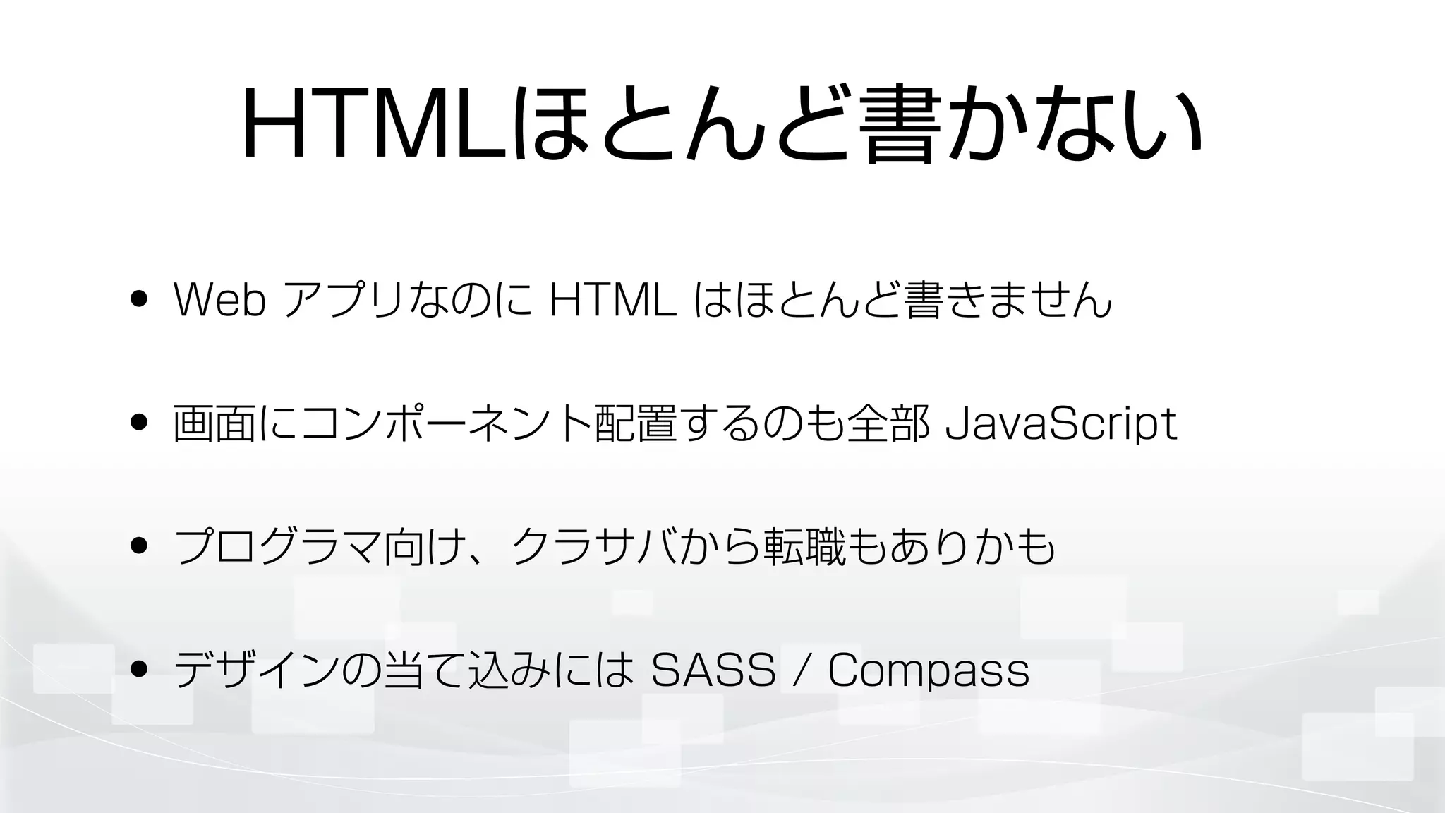 HTMLほとんど書かない
• Web アプリなのに HTML はほとんど書きません
• 画面にコンポーネント配置するのも全部 JavaScript
• プログラマ向け、クラサバから転職もありかも
• デザインの当て込みには SASS / Compass
 