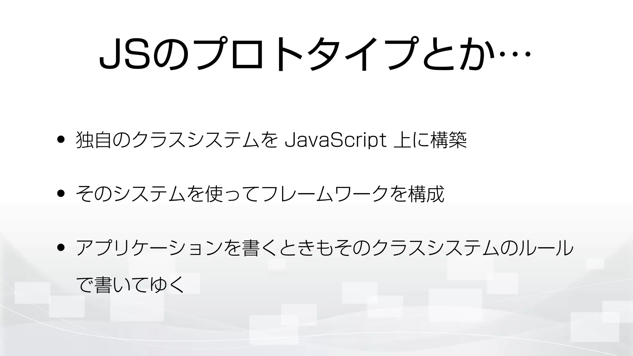 JSのプロトタイプとか…
• 独自のクラスシステムを JavaScript 上に構築
• そのシステムを使ってフレームワークを構成
• アプリケーションを書くときもそのクラスシステムのルール
で書いてゆく
 