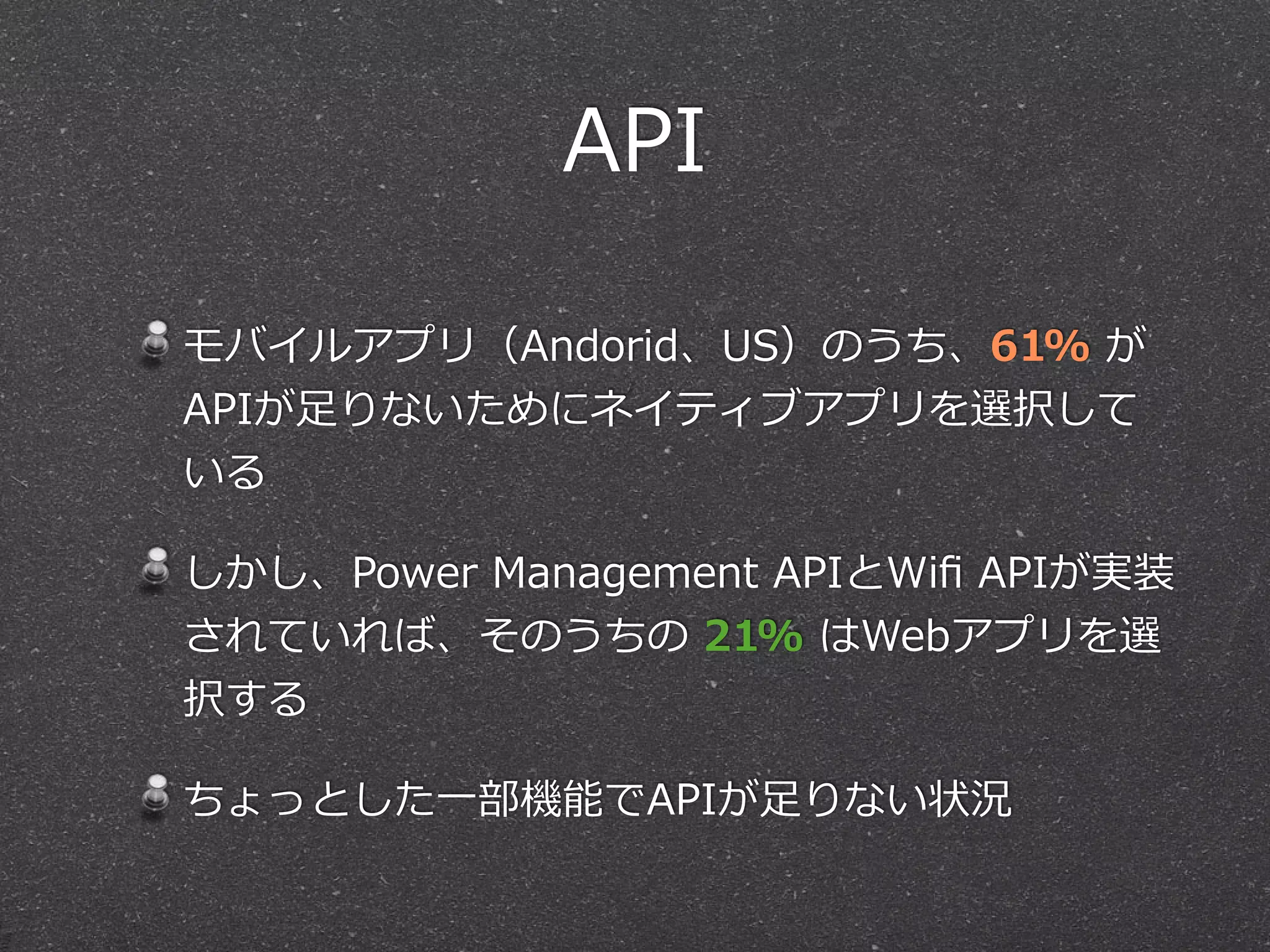 API 
モバイルアプリ（Andorid、US）のうち、61% が 
APIが⾜足りないためにネイティブアプリを選択して 
いる 
しかし、Power Management APIとWifi APIが実装 
されていれば、そのうちの 21% はWebアプリを選 
択する 
ちょっとした⼀一部機能でAPIが⾜足りない状況 
 