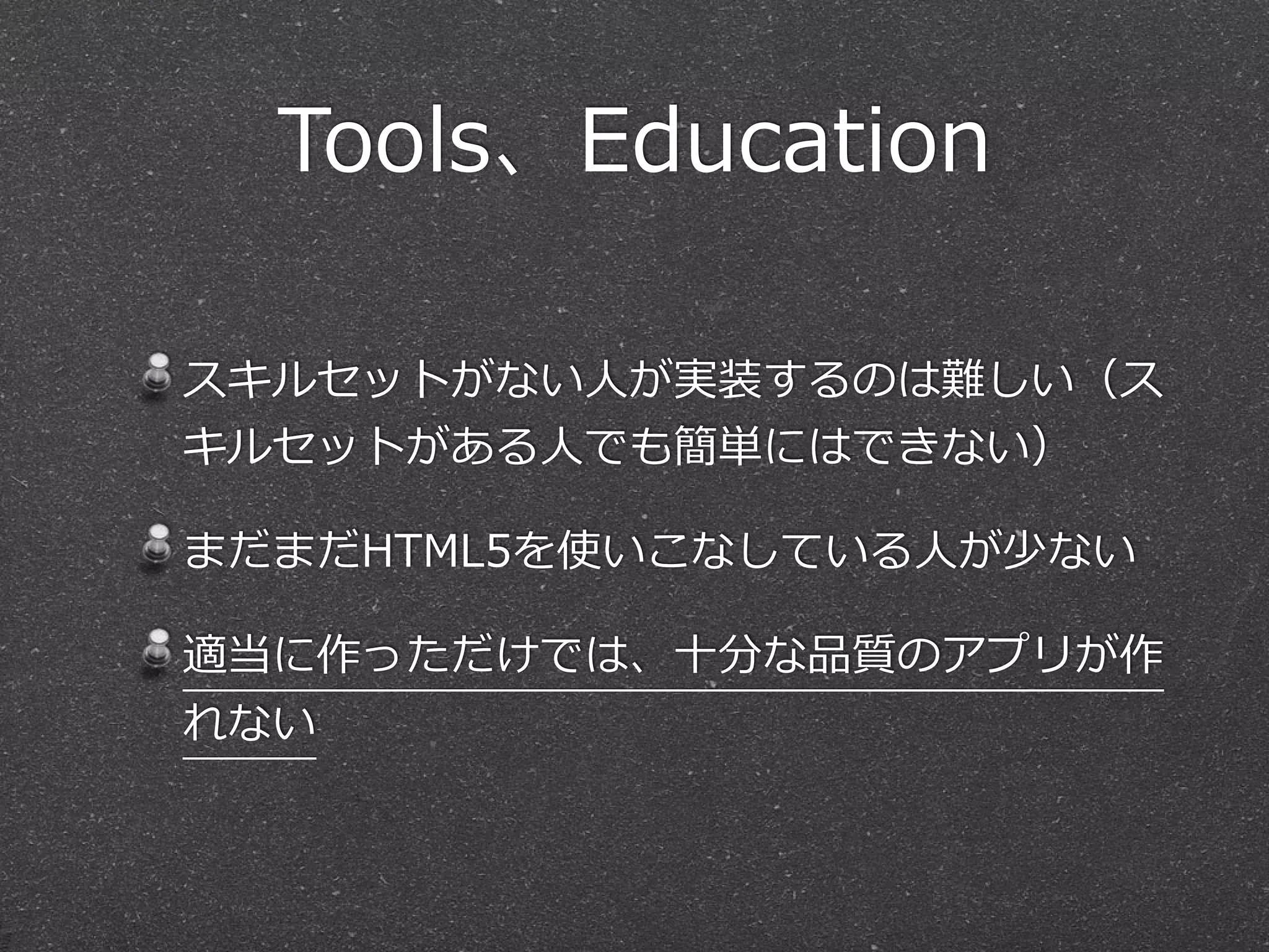 Tools、Education 
スキルセットがない⼈人が実装するのは難しい（ス 
キルセットがある⼈人でも簡単にはできない） 
まだまだHTML5を使いこなしている⼈人が少ない 
適当に作っただけでは、⼗十分な品質のアプリが作 
れない 
 