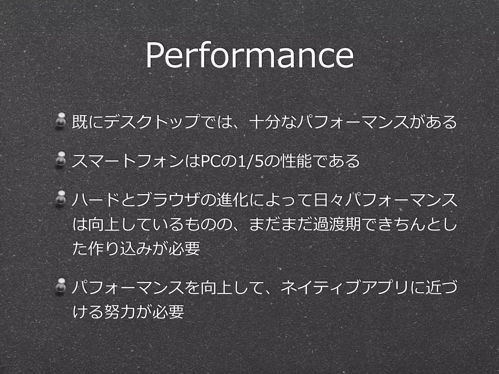 Performance 
既にデスクトップでは、⼗十分なパフォーマンスがある 
スマートフォンはPCの1/5の性能である 
ハードとブラウザの進化によって⽇日々パフォーマンス 
は向上しているものの、まだまだ過渡期できちんとし 
た作り込みが必要 
パフォーマンスを向上して、ネイティブアプリに近づ 
ける努⼒力力が必要 
 