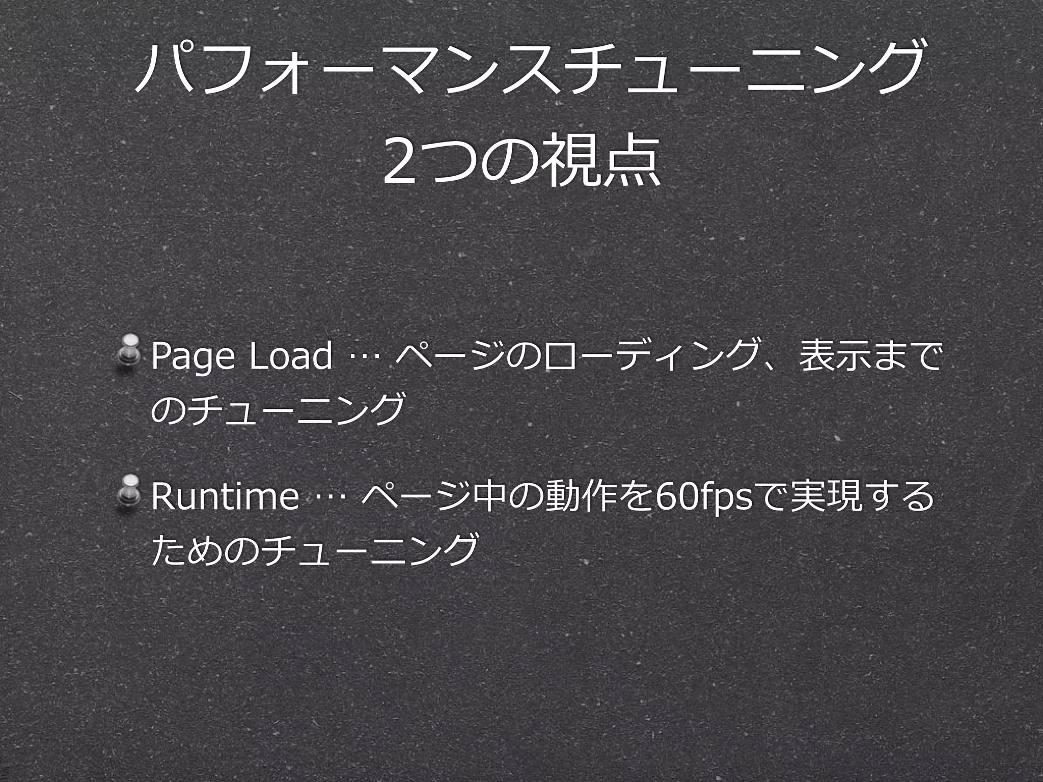 パフォーマンスチューニング 
2つの視点 
Page Load … ページのローディング、表⽰示まで 
のチューニング 
Runtime … ページ中の動作を60fpsで実現する 
ためのチューニング 
 