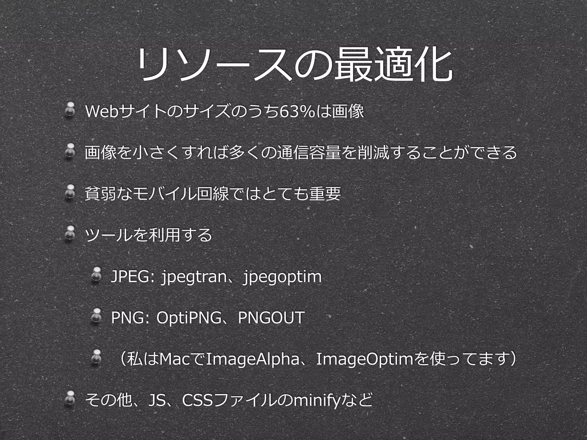 リソースの最適化 
Webサイトのサイズのうち63%は画像 
画像を⼩小さくすれば多くの通信容量量を削減することができる 
貧弱なモバイル回線ではとても重要 
ツールを利利⽤用する 
JPEG: jpegtran、jpegoptim 
PNG: OptiPNG、PNGOUT 
（私はMacでImageAlpha、ImageOptimを使ってます） 
その他、JS、CSSファイルのminifyなど 
 
