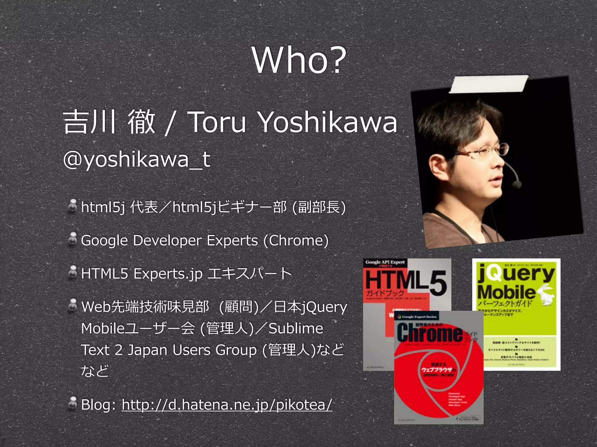 Who? 
吉川 徹 / Toru Yoshikawa 
@yoshikawa_̲t 
html5j 代表／html5jビギナー部 (副部⻑⾧長) 
Google Developer Experts (Chrome) 
HTML5 Experts.jp エキスパート 
Web先端技術味⾒見見部 (顧問)／⽇日本jQuery 
Mobileユーザー会 (管理理⼈人)／Sublime 
Text 2 Japan Users Group (管理理⼈人)など 
など 
Blog: http://d.hatena.ne.jp/pikotea/ 
 