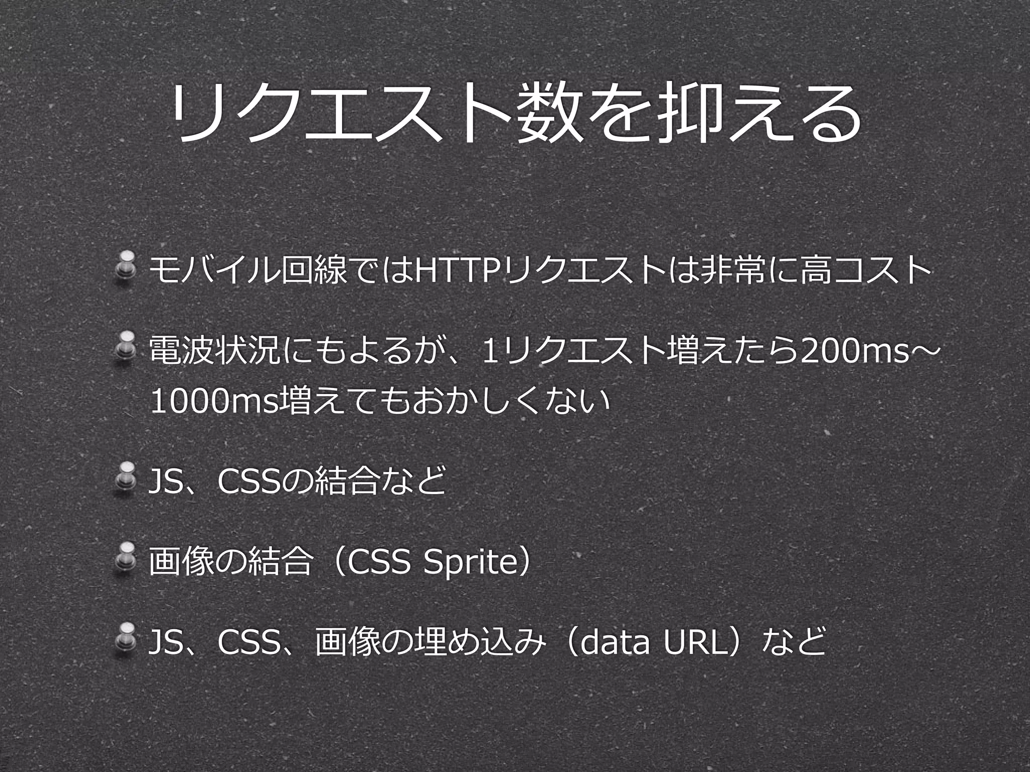 リクエスト数を抑える 
モバイル回線ではHTTPリクエストは⾮非常に⾼高コスト 
電波状況にもよるが、1リクエスト増えたら200ms〜～ 
1000ms増えてもおかしくない 
JS、CSSの結合など 
画像の結合（CSS Sprite） 
JS、CSS、画像の埋め込み（data URL）など 
 