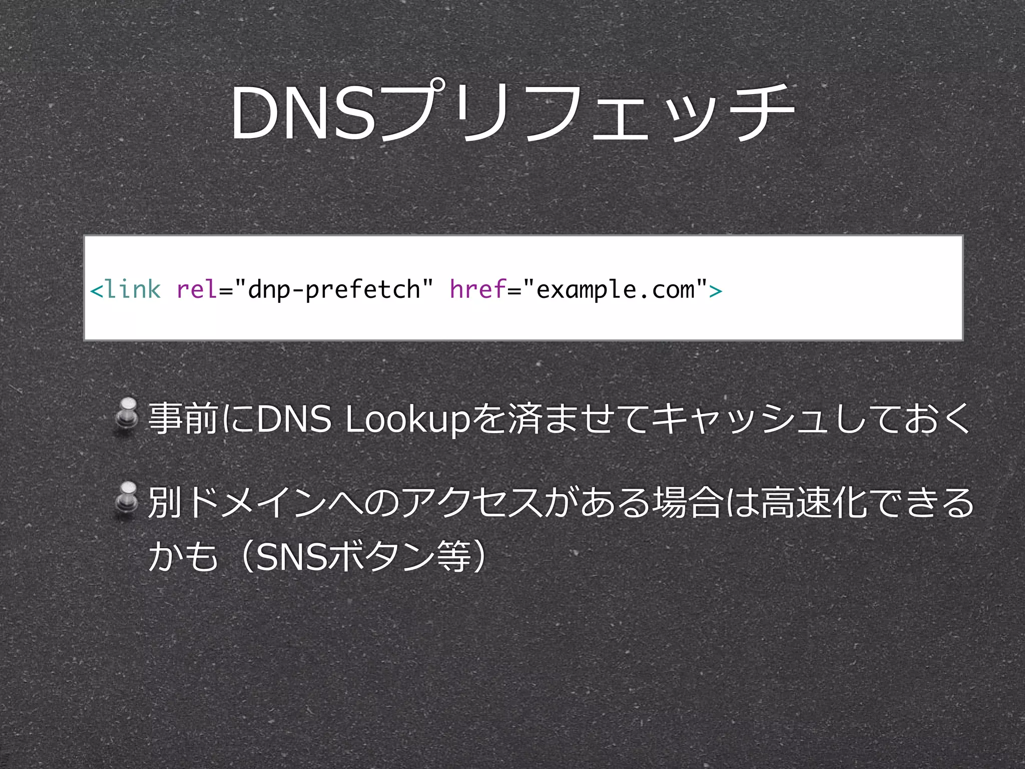 DNSプリフェッチ 
<link rel="dnp-prefetch" href="example.com"> 
! 
事前にDNS Lookupを済ませてキャッシュしておく 
別ドメインへのアクセスがある場合は⾼高速化できる 
かも（SNSボタン等） 
 