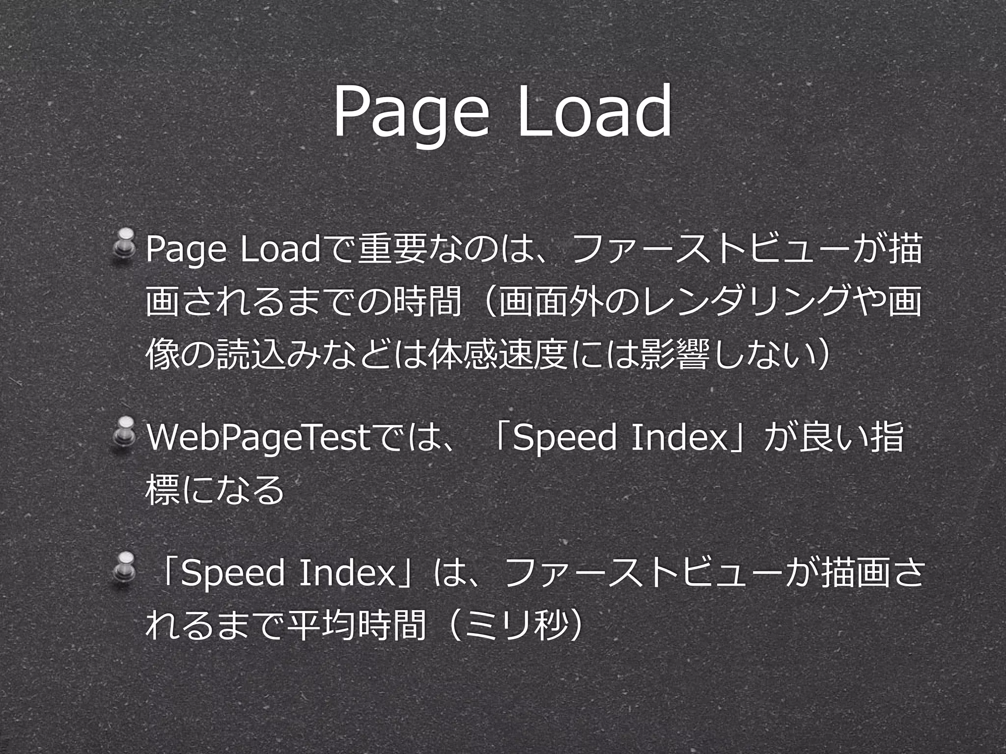 Page Load 
Page Loadで重要なのは、ファーストビューが描 
画されるまでの時間（画⾯面外のレンダリングや画 
像の読込みなどは体感速度度には影響しない） 
WebPageTestでは、「Speed Index」が良良い指 
標になる 
「Speed Index」は、ファーストビューが描画さ 
れるまで平均時間（ミリ秒） 
 