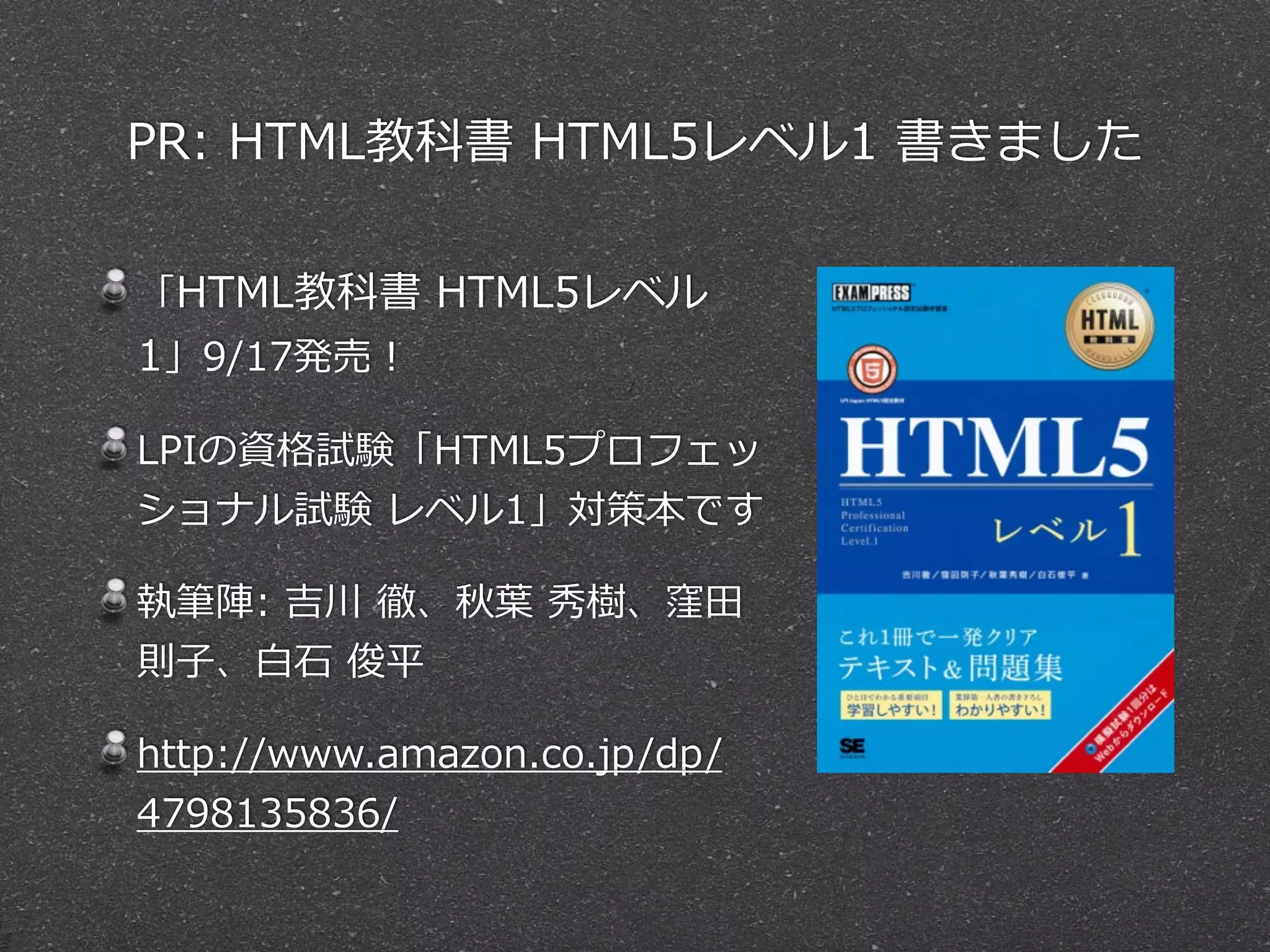 PR: HTML教科書 HTML5レベル1 書きました 
「HTML教科書 HTML5レベル 
1」9/17発売！ 
LPIの資格試験「HTML5プロフェッ 
ショナル試験 レベル1」対策本です 
執筆陣: 吉川 徹、秋葉葉 秀樹、窪⽥田 
則⼦子、⽩白⽯石 俊平 
http://www.amazon.co.jp/dp/ 
4798135836/ 
 