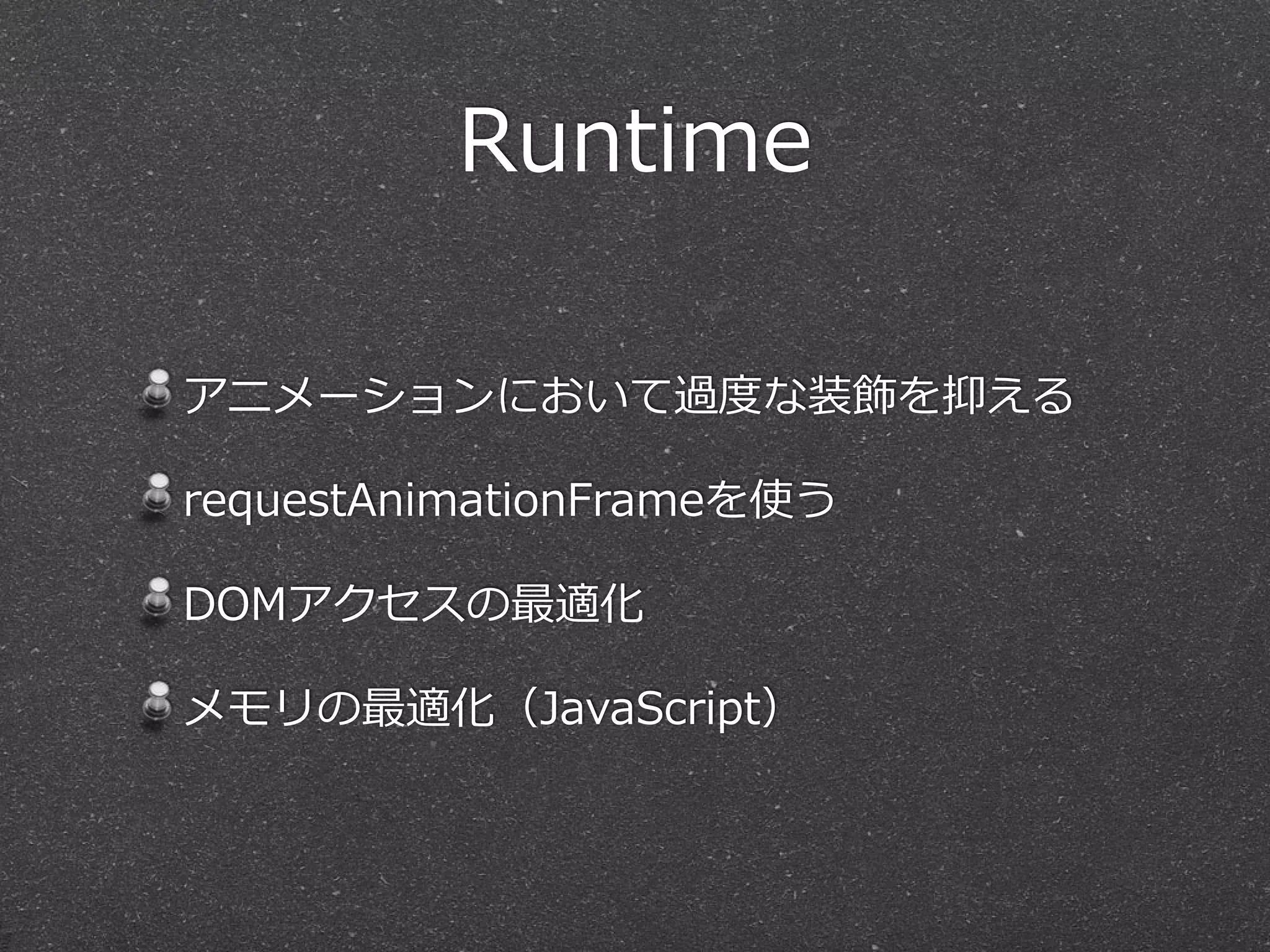Runtime 
アニメーションにおいて過度度な装飾を抑える 
requestAnimationFrameを使う 
DOMアクセスの最適化 
メモリの最適化（JavaScript） 
 