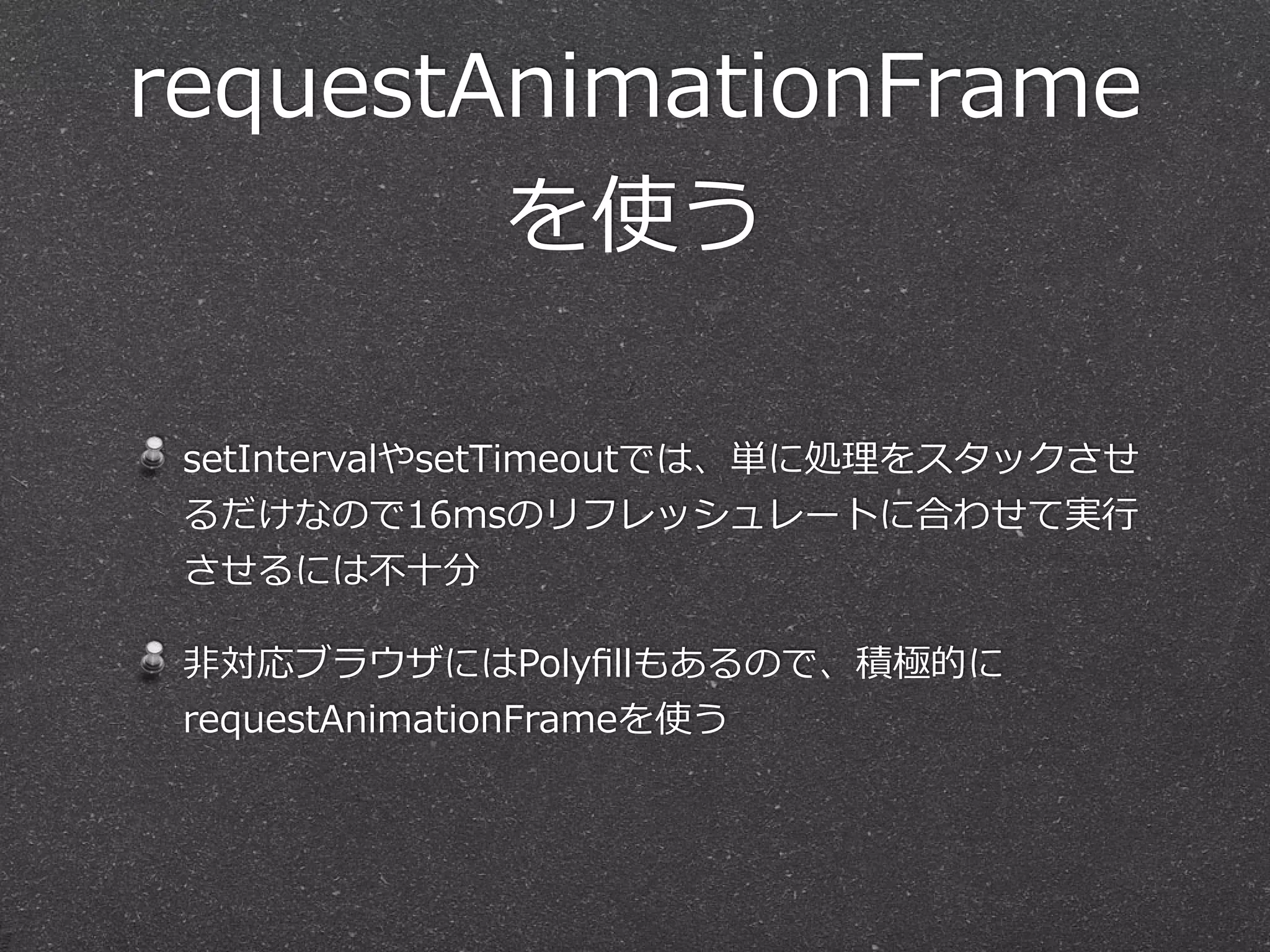 requestAnimationFrame 
を使う 
setIntervalやsetTimeoutでは、単に処理理をスタックさせ 
るだけなので16msのリフレッシュレートに合わせて実⾏行行 
させるには不不⼗十分 
⾮非対応ブラウザにはPolyfillもあるので、積極的に 
requestAnimationFrameを使う 
 