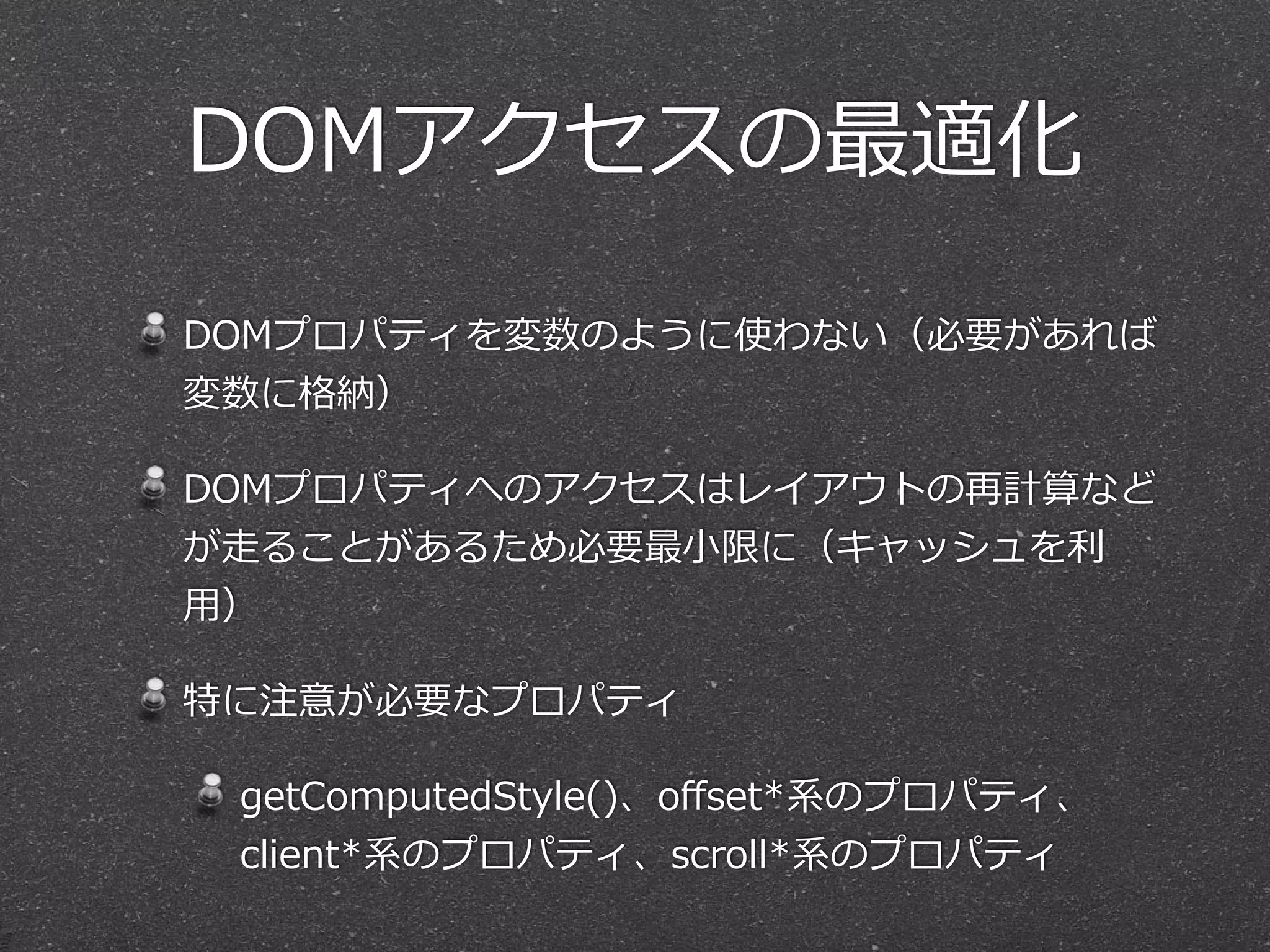 DOMアクセスの最適化 
DOMプロパティを変数のように使わない（必要があれば 
変数に格納） 
DOMプロパティへのアクセスはレイアウトの再計算など 
が⾛走ることがあるため必要最⼩小限に（キャッシュを利利 
⽤用） 
特に注意が必要なプロパティ 
getComputedStyle()、offset*系のプロパティ、 
client*系のプロパティ、scroll*系のプロパティ 
 