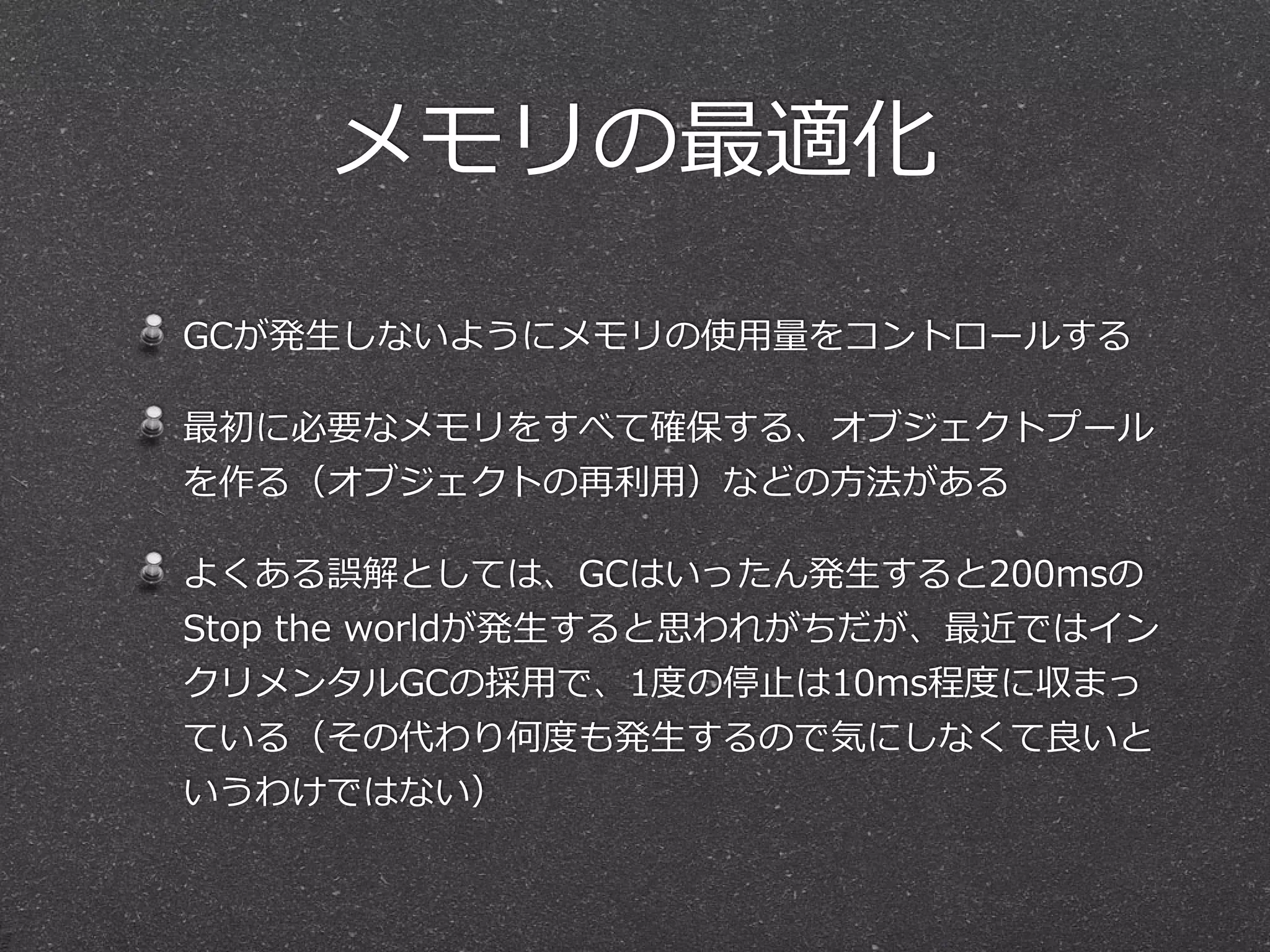 メモリの最適化 
GCが発⽣生しないようにメモリの使⽤用量量をコントロールする 
最初に必要なメモリをすべて確保する、オブジェクトプール 
を作る（オブジェクトの再利利⽤用）などの⽅方法がある 
よくある誤解としては、GCはいったん発⽣生すると200msの 
Stop the worldが発⽣生すると思われがちだが、最近ではイン 
クリメンタルGCの採⽤用で、1度度の停⽌止は10ms程度度に収まっ 
ている（その代わり何度度も発⽣生するので気にしなくて良良いと 
いうわけではない） 
 