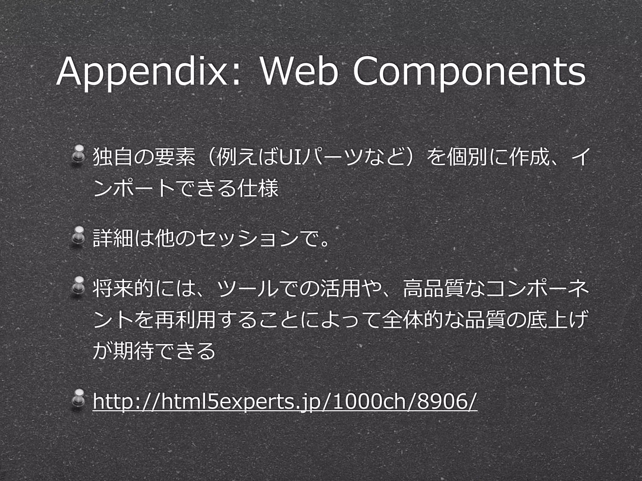 Appendix: Web Components 
独⾃自の要素（例例えばUIパーツなど）を個別に作成、イ 
ンポートできる仕様 
詳細は他のセッションで。 
将来的には、ツールでの活⽤用や、⾼高品質なコンポーネ 
ントを再利利⽤用することによって全体的な品質の底上げ 
が期待できる 
http://html5experts.jp/1000ch/8906/ 
 