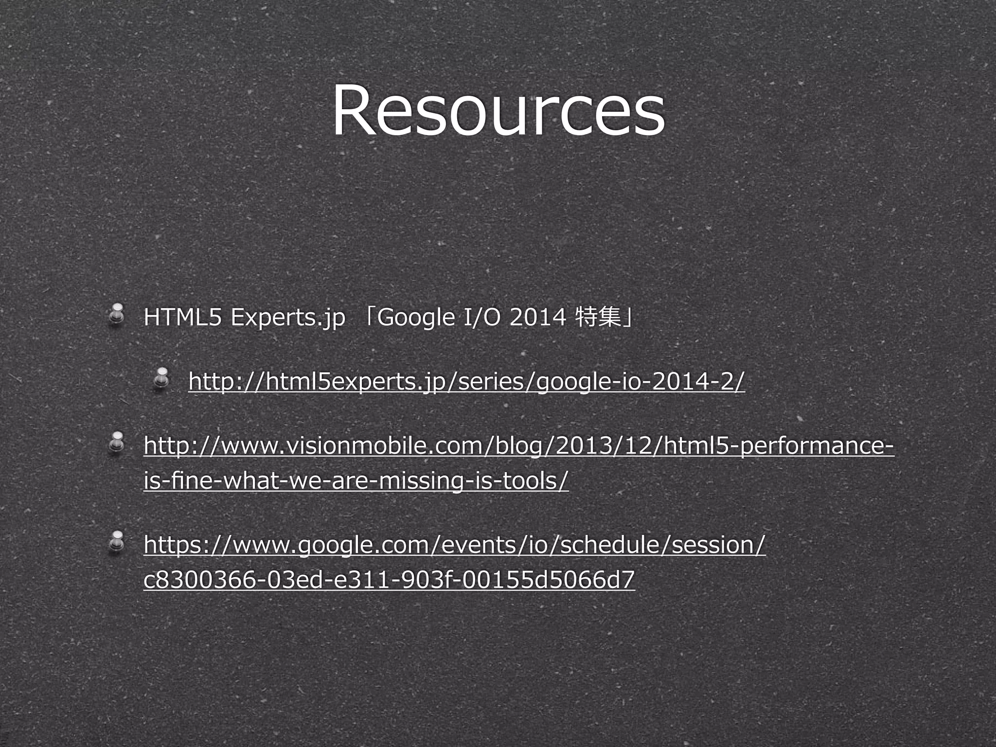 Resources 
HTML5 Experts.jp 「Google I/O 2014 特集」 
http://html5experts.jp/series/google-‐‑‒io-‐‑‒2014-‐‑‒2/ 
http://www.visionmobile.com/blog/2013/12/html5-‐‑‒performance-‐‑‒ 
is-‐‑‒fine-‐‑‒what-‐‑‒we-‐‑‒are-‐‑‒missing-‐‑‒is-‐‑‒tools/ 
https://www.google.com/events/io/schedule/session/ 
c8300366-‐‑‒03ed-‐‑‒e311-‐‑‒903f-‐‑‒00155d5066d7 
