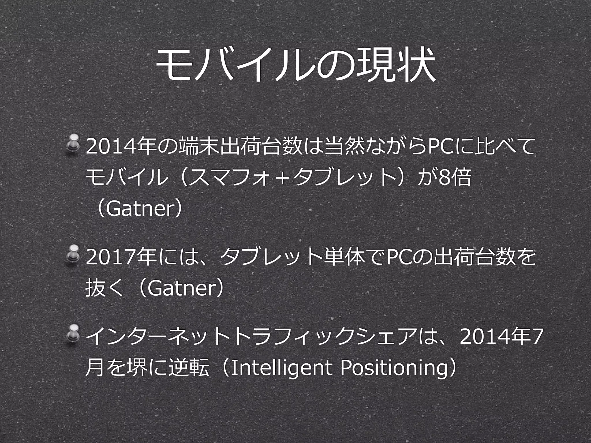 モバイルの現状 
2014年年の端末出荷台数は当然ながらPCに⽐比べて 
モバイル（スマフォ＋タブレット）が8倍 
（Gatner） 
2017年年には、タブレット単体でPCの出荷台数を 
抜く（Gatner） 
インターネットトラフィックシェアは、2014年年7 
⽉月を堺に逆転（Intelligent Positioning） 
 
