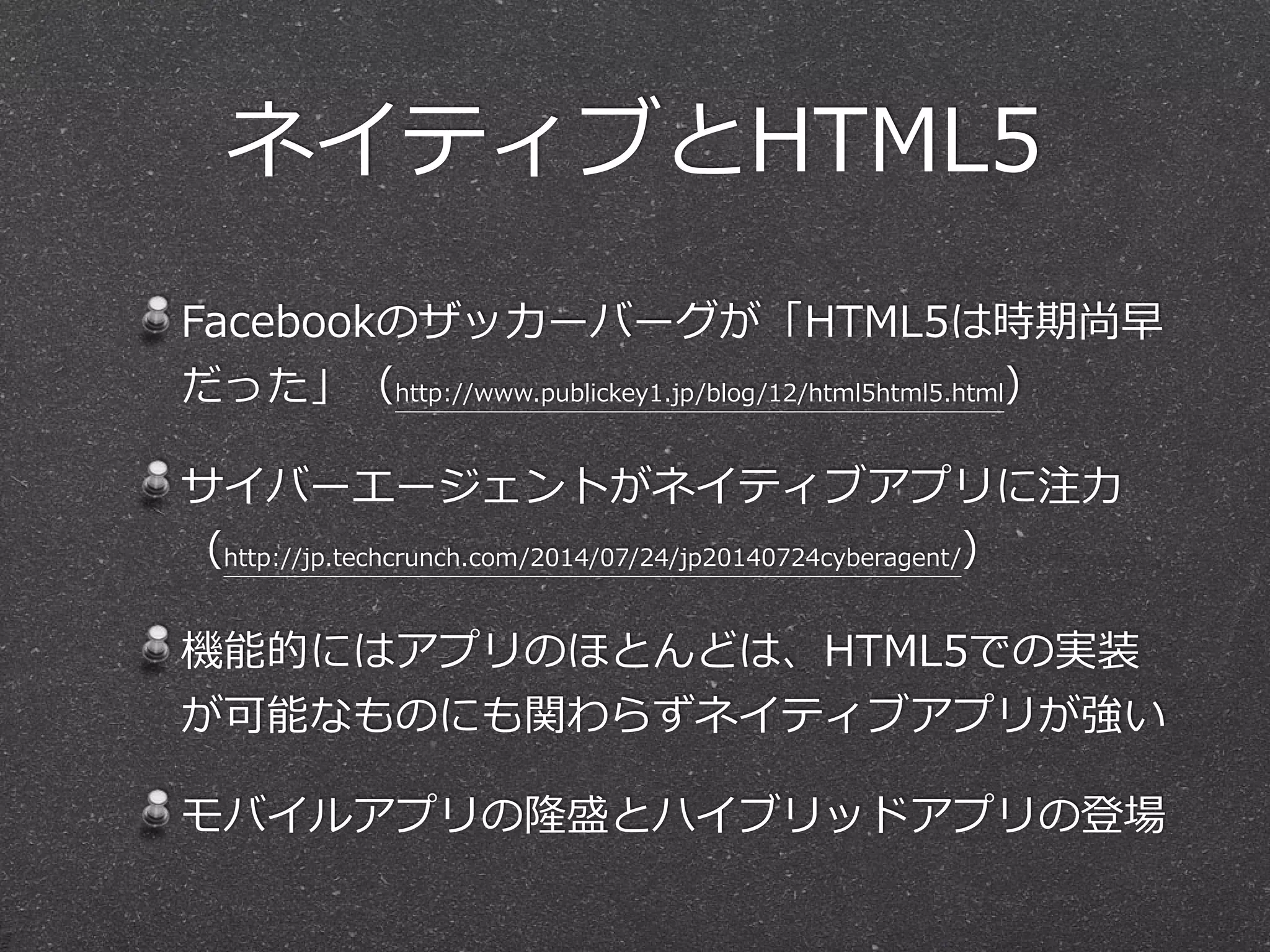 ネイティブとHTML5 
Facebookのザッカーバーグが「HTML5は時期尚早 
だった」（http://www.publickey1.jp/blog/12/html5html5.html） 
サイバーエージェントがネイティブアプリに注⼒力力 
（http://jp.techcrunch.com/2014/07/24/jp20140724cyberagent/） 
機能的にはアプリのほとんどは、HTML5での実装 
が可能なものにも関わらずネイティブアプリが強い 
モバイルアプリの隆盛とハイブリッドアプリの登場 
 