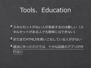 Tools、Education 
スキルセットがない⼈人が実装するのは難しい（ス 
キルセットがある⼈人でも簡単にはできない） 
まだまだHTML5を使いこなしている⼈人が少ない 
適当に作っただけでは、⼗十分な品質のアプリが作 
れない 
 