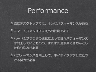 Performance 
既にデスクトップでは、⼗十分なパフォーマンスがある 
スマートフォンはPCの1/5の性能である 
ハードとブラウザの進化によって⽇日々パフォーマンス 
は向上しているものの、まだまだ過渡期できちんとし 
た作り込みが必要 
パフォーマンスを向上して、ネイティブアプリに近づ 
ける努⼒力力が必要 
 