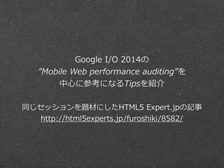 Google I/O 2014の 
”Mobile Web performance auditing”を 
中⼼心に参考になるTipsを紹介 
! 
同じセッションを題材にしたHTML5 Expert.jpの記事 
http://html5experts.jp/furoshiki/8582/ 
 