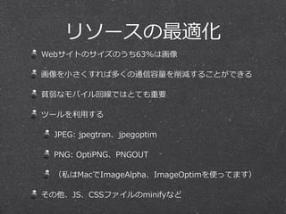リソースの最適化 
Webサイトのサイズのうち63%は画像 
画像を⼩小さくすれば多くの通信容量量を削減することができる 
貧弱なモバイル回線ではとても重要 
ツールを利利⽤用する 
JPEG: jpegtran、jpegoptim 
PNG: OptiPNG、PNGOUT 
（私はMacでImageAlpha、ImageOptimを使ってます） 
その他、JS、CSSファイルのminifyなど 
 