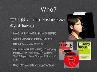 Who? 
吉川 徹 / Toru Yoshikawa 
@yoshikawa_̲t 
html5j 代表／html5jビギナー部 (副部⻑⾧長) 
Google Developer Experts (Chrome) 
HTML5 Experts.jp エキスパート 
Web先端技術味⾒見見部 (顧問)／⽇日本jQuery 
Mobileユーザー会 (管理理⼈人)／Sublime 
Text 2 Japan Users Group (管理理⼈人)など 
など 
Blog: http://d.hatena.ne.jp/pikotea/ 
 