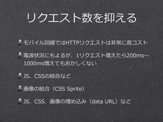 リクエスト数を抑える 
モバイル回線ではHTTPリクエストは⾮非常に⾼高コスト 
電波状況にもよるが、1リクエスト増えたら200ms〜～ 
1000ms増えてもおかしくない 
JS、CSSの結合など 
画像の結合（CSS Sprite） 
JS、CSS、画像の埋め込み（data URL）など 
 