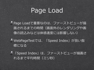 Page Load 
Page Loadで重要なのは、ファーストビューが描 
画されるまでの時間（画⾯面外のレンダリングや画 
像の読込みなどは体感速度度には影響しない） 
WebPageTestでは、「Speed Index」が良良い指 
標になる 
「Speed Index」は、ファーストビューが描画さ 
れるまで平均時間（ミリ秒） 
 