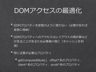 DOMアクセスの最適化 
DOMプロパティを変数のように使わない（必要があれば 
変数に格納） 
DOMプロパティへのアクセスはレイアウトの再計算など 
が⾛走ることがあるため必要最⼩小限に（キャッシュを利利 
⽤用） 
特に注意が必要なプロパティ 
getComputedStyle()、offset*系のプロパティ、 
client*系のプロパティ、scroll*系のプロパティ 
 