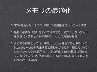 メモリの最適化 
GCが発⽣生しないようにメモリの使⽤用量量をコントロールする 
最初に必要なメモリをすべて確保する、オブジェクトプール 
を作る（オブジェクトの再利利⽤用）などの⽅方法がある 
よくある誤解としては、GCはいったん発⽣生すると200msの 
Stop the worldが発⽣生すると思われがちだが、最近ではイン 
クリメンタルGCの採⽤用で、1度度の停⽌止は10ms程度度に収まっ 
ている（その代わり何度度も発⽣生するので気にしなくて良良いと 
いうわけではない） 
 