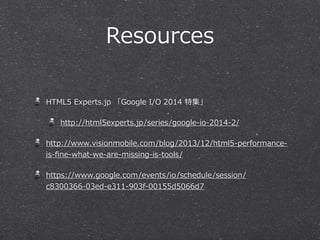Resources 
HTML5 Experts.jp 「Google I/O 2014 特集」 
http://html5experts.jp/series/google-‐‑‒io-‐‑‒2014-‐‑‒2/ 
http://www.visionmobile.com/blog/2013/12/html5-‐‑‒performance-‐‑‒ 
is-‐‑‒fine-‐‑‒what-‐‑‒we-‐‑‒are-‐‑‒missing-‐‑‒is-‐‑‒tools/ 
https://www.google.com/events/io/schedule/session/ 
c8300366-‐‑‒03ed-‐‑‒e311-‐‑‒903f-‐‑‒00155d5066d7 
