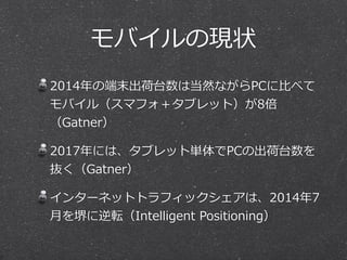 モバイルの現状 
2014年年の端末出荷台数は当然ながらPCに⽐比べて 
モバイル（スマフォ＋タブレット）が8倍 
（Gatner） 
2017年年には、タブレット単体でPCの出荷台数を 
抜く（Gatner） 
インターネットトラフィックシェアは、2014年年7 
⽉月を堺に逆転（Intelligent Positioning） 
 