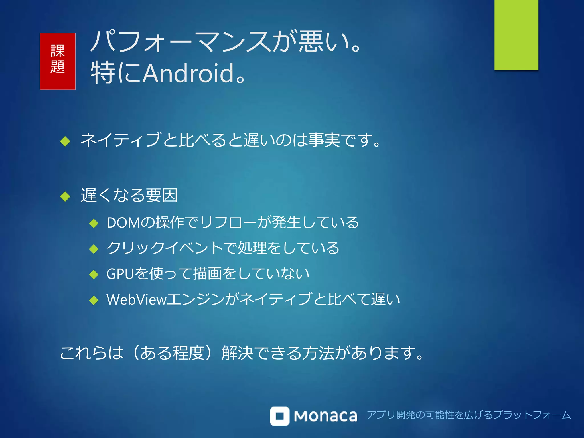 パフォーマンスが悪い。 
特にAndroid。 
課 
題 
 ネイティブと比べると遅いのは事実です。 
アプリ開発の可能性を広げるプラットフォーム 
 遅くなる要因 
 DOMの操作でリフローが発生している 
 クリックイベントで処理をしている 
 GPUを使って描画をしていない 
 WebViewエンジンがネイティブと比べて遅い 
これらは（ある程度）解決できる方法があります。 
 