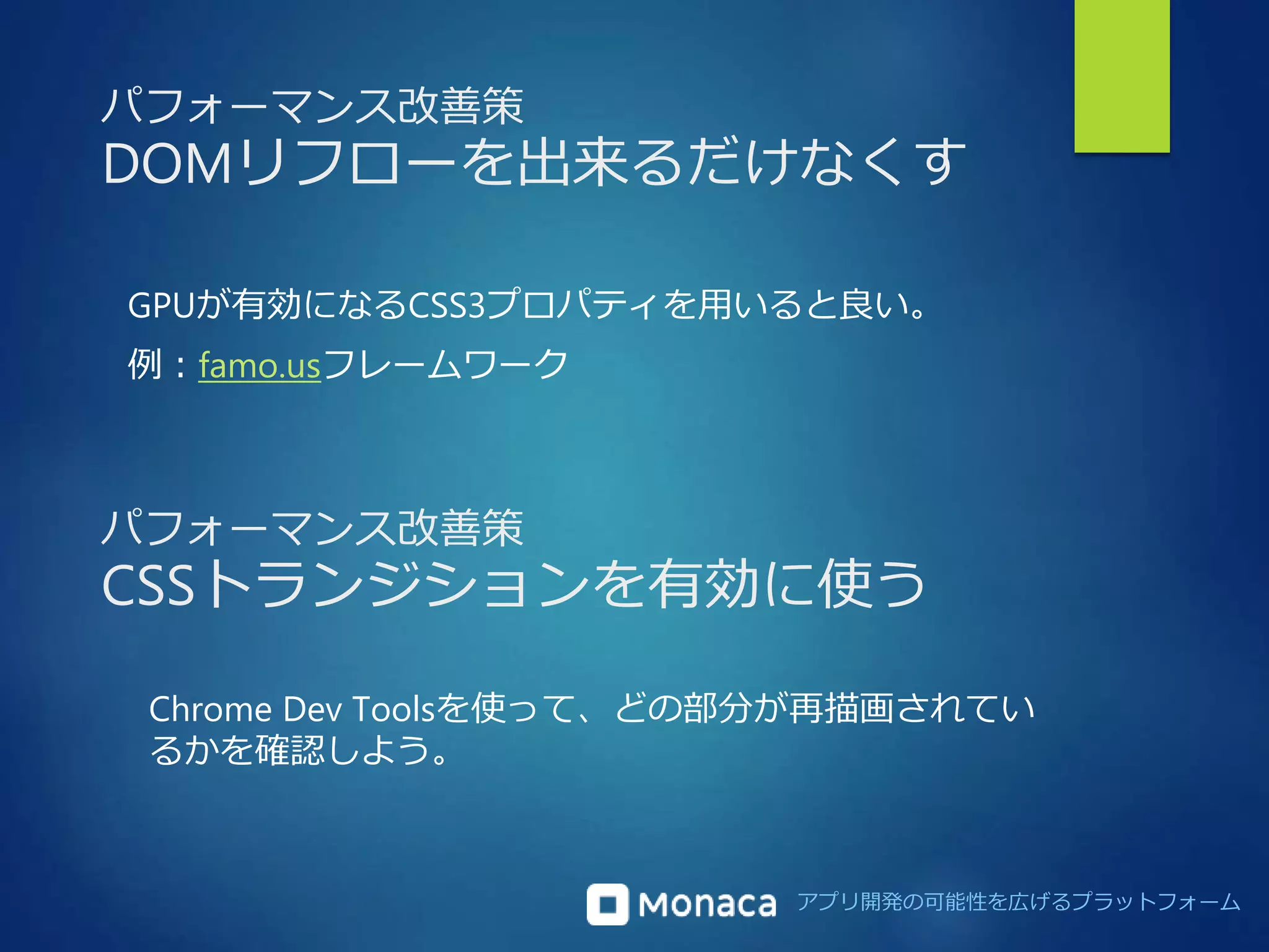 パフォーマンス改善策 
DOMリフローを出来るだけなくす 
GPUが有効になるCSS3プロパティを用いると良い。 
例：famo.usフレームワーク 
パフォーマンス改善策 
CSSトランジションを有効に使う 
Chrome Dev Toolsを使って、どの部分が再描画されてい 
るかを確認しよう。 
アプリ開発の可能性を広げるプラットフォーム 
 
