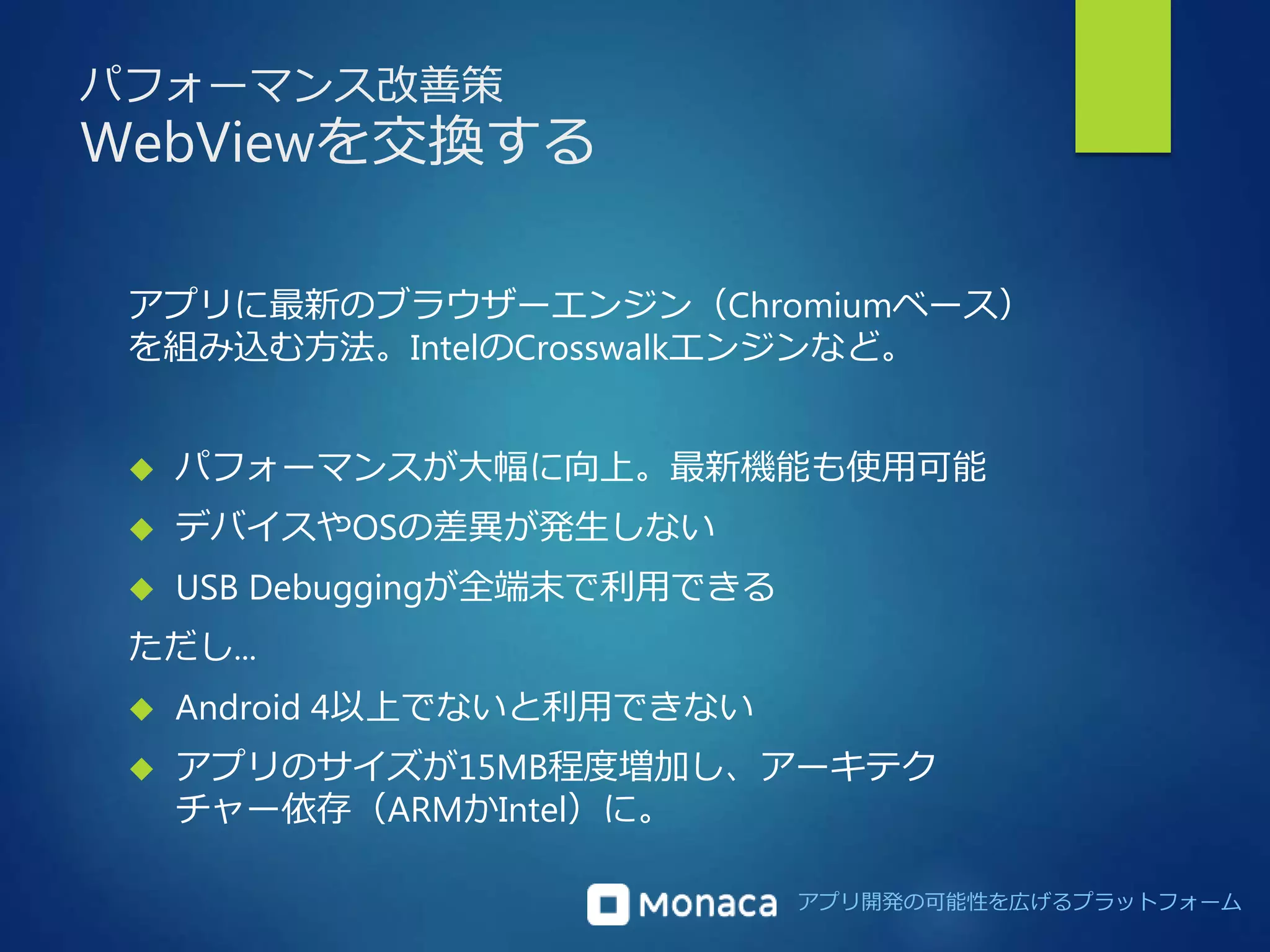 アプリ開発の可能性を広げるプラットフォーム 
パフォーマンス改善策 
WebViewを交換する 
アプリに最新のブラウザーエンジン（Chromiumベース） 
を組み込む方法。IntelのCrosswalkエンジンなど。 
 パフォーマンスが大幅に向上。最新機能も使用可能 
 デバイスやOSの差異が発生しない 
 USB Debuggingが全端末で利用できる 
ただし... 
 Android 4以上でないと利用できない 
 アプリのサイズが15MB程度増加し、アーキテク 
チャー依存（ARMかIntel）に。 
 