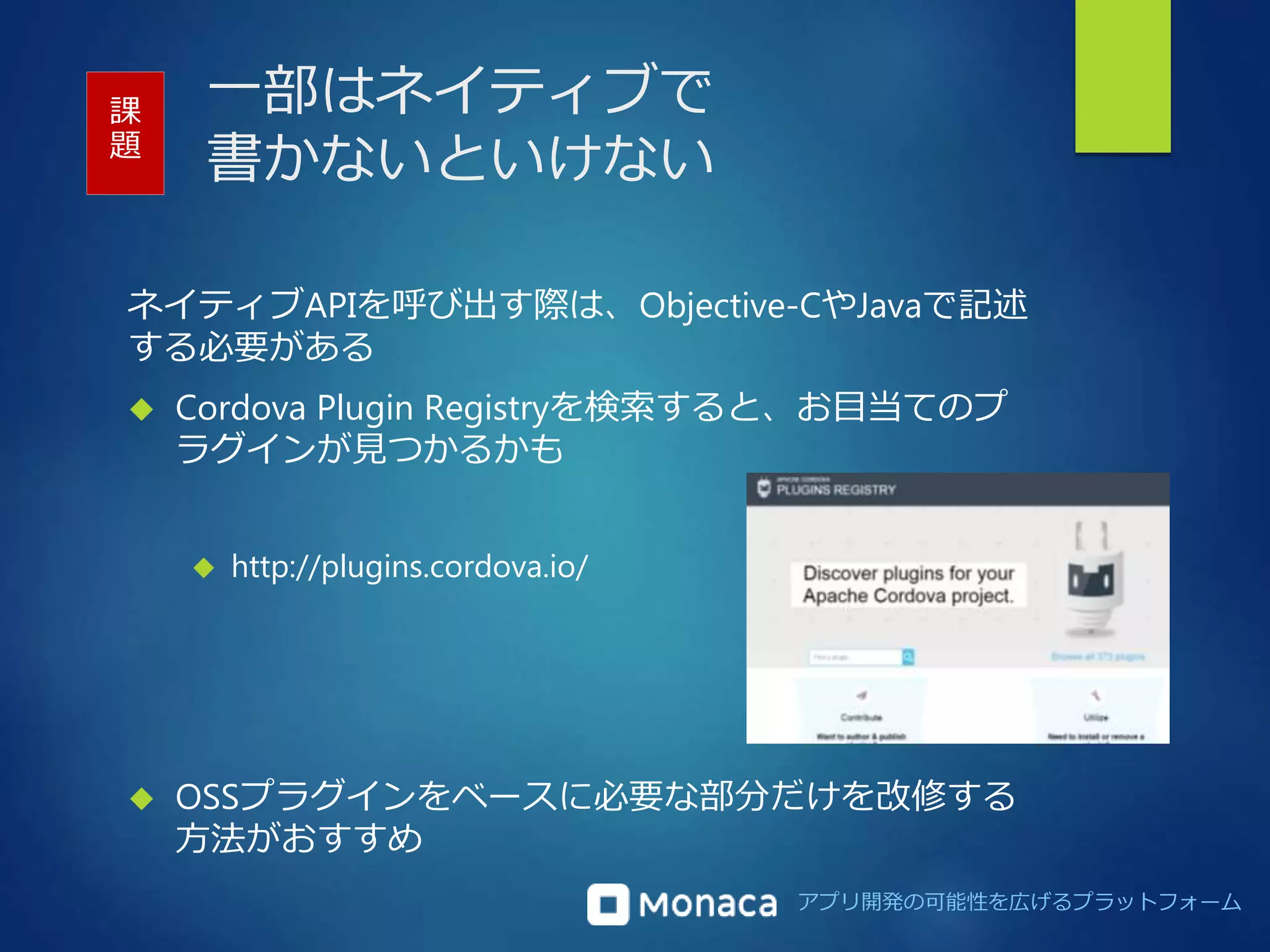 アプリ開発の可能性を広げるプラットフォーム 
一部はネイティブで 
書かないといけない 
ネイティブAPIを呼び出す際は、Objective-CやJavaで記述 
する必要がある 
 Cordova Plugin Registryを検索すると、お目当てのプ 
ラグインが見つかるかも 
 http://plugins.cordova.io/ 
 OSSプラグインをベースに必要な部分だけを改修する 
方法がおすすめ 
課 
題 
 