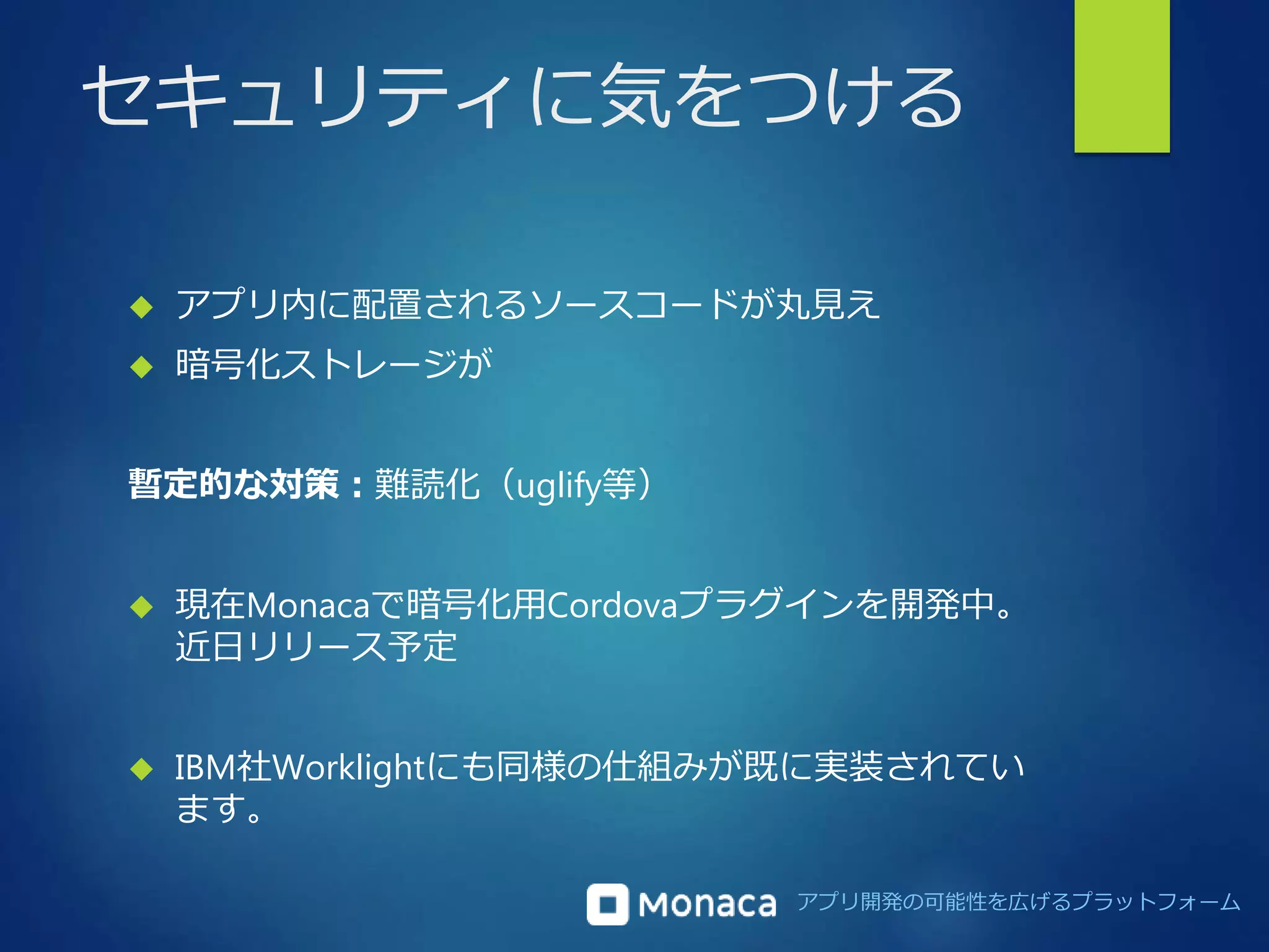 セキュリティに気をつける 
 アプリ内に配置されるソースコードが丸見え 
アプリ開発の可能性を広げるプラットフォーム 
 暗号化ストレージが 
暫定的な対策：難読化（uglify等） 
 現在Monacaで暗号化用Cordovaプラグインを開発中。 
近日リリース予定 
 IBM社Worklightにも同様の仕組みが既に実装されてい 
ます。 
 