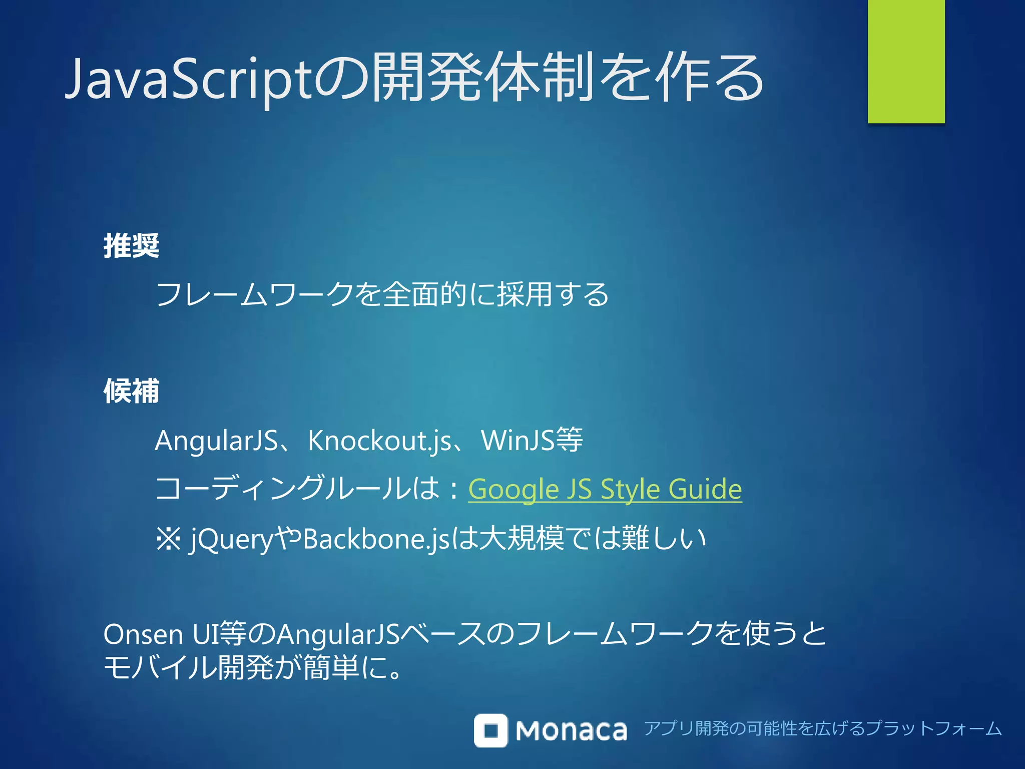JavaScriptの開発体制を作る 
アプリ開発の可能性を広げるプラットフォーム 
推奨 
フレームワークを全面的に採用する 
候補 
AngularJS、Knockout.js、WinJS等 
コーディングルールは：Google JS Style Guide 
※ jQueryやBackbone.jsは大規模では難しい 
Onsen UI等のAngularJSベースのフレームワークを使うと 
モバイル開発が簡単に。 
 