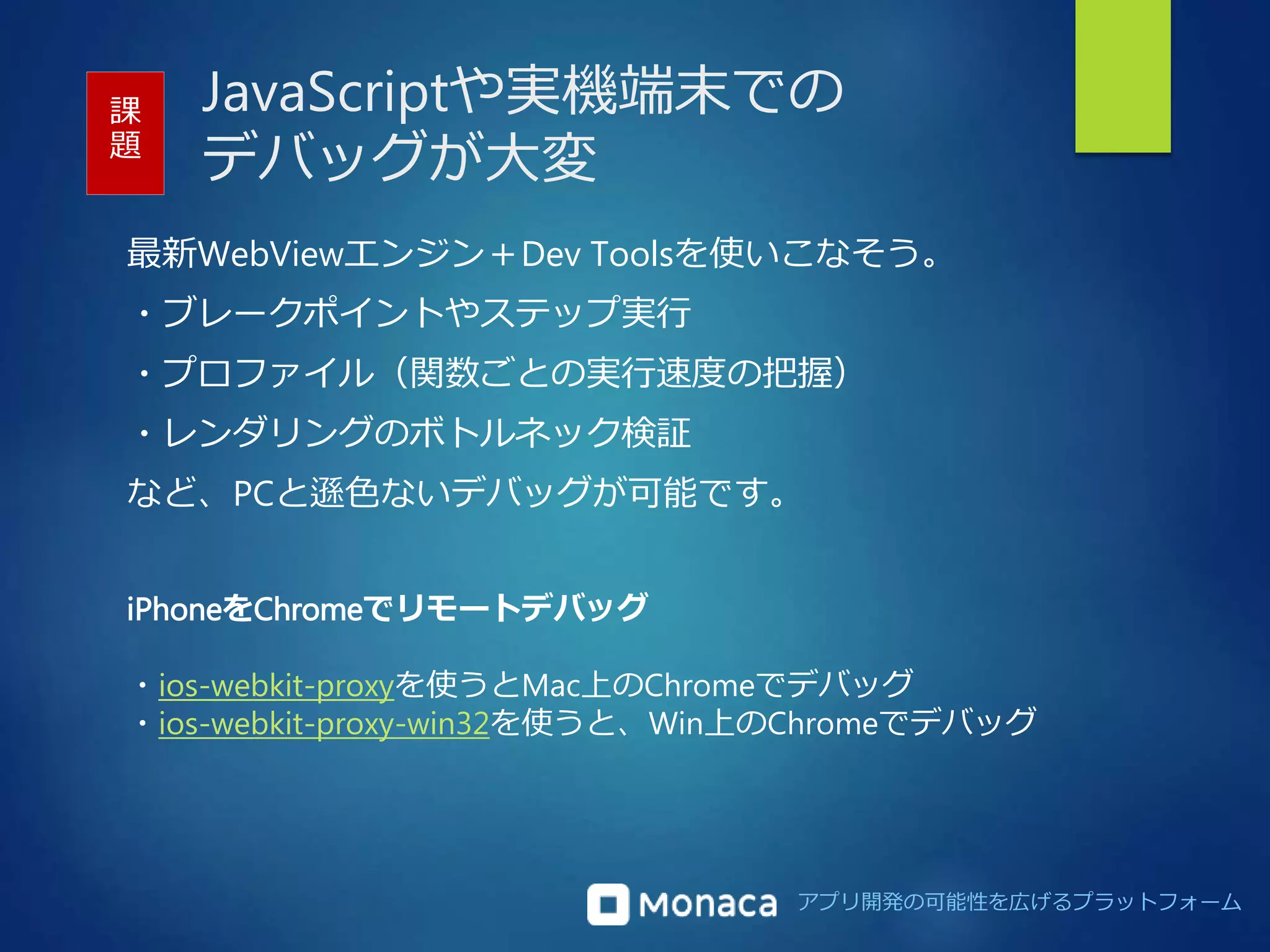 JavaScriptや実機端末での 
デバッグが大変 
課 
題 
最新WebViewエンジン＋Dev Toolsを使いこなそう。 
・ブレークポイントやステップ実行 
・プロファイル（関数ごとの実行速度の把握） 
・レンダリングのボトルネック検証 
など、PCと遜色ないデバッグが可能です。 
アプリ開発の可能性を広げるプラットフォーム 
iPhoneをChromeでリモートデバッグ 
・ios-webkit-proxyを使うとMac上のChromeでデバッグ 
・ios-webkit-proxy-win32を使うと、Win上のChromeでデバッグ 
 