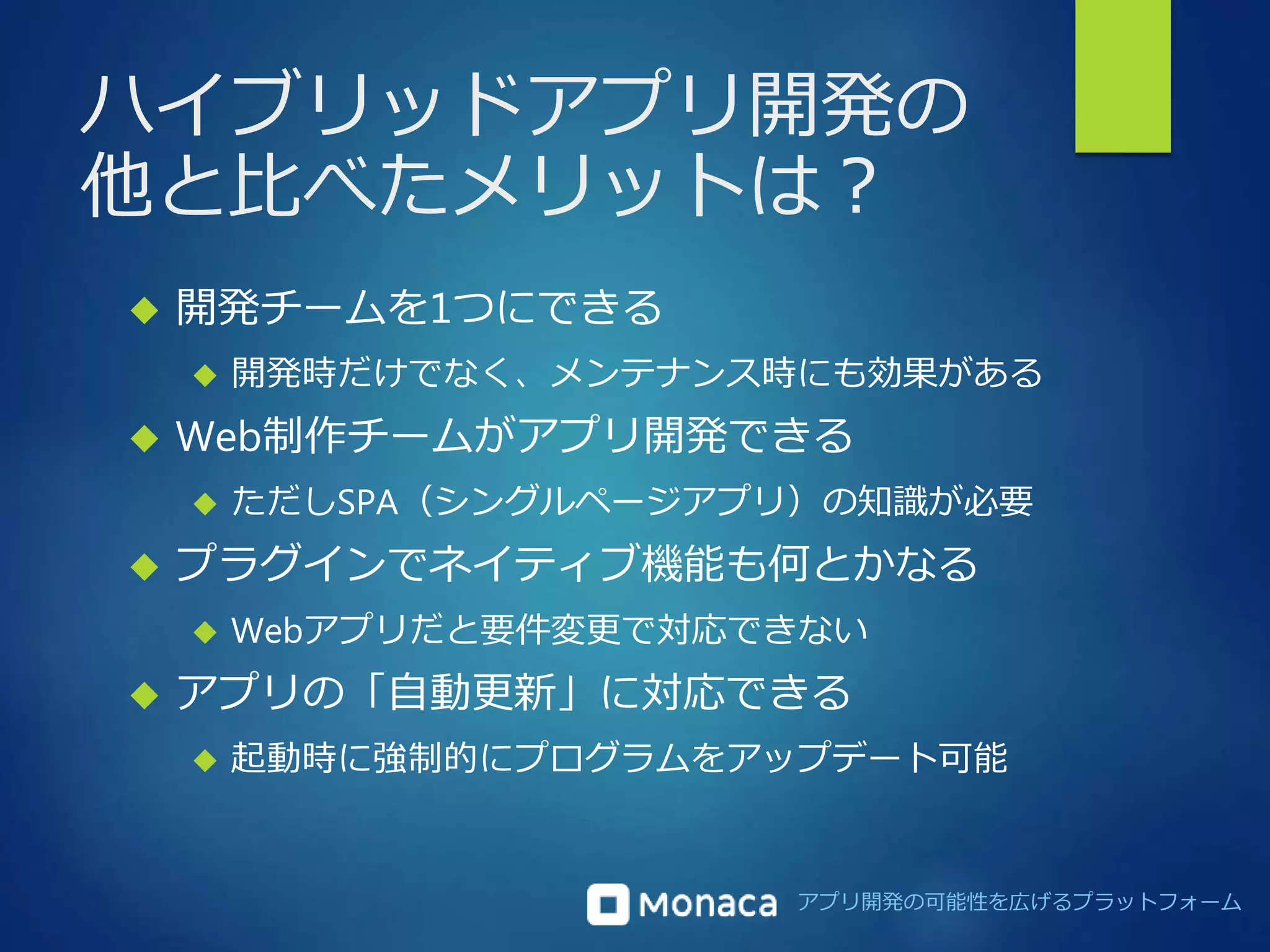 ハイブリッドアプリ開発の 
他と比べたメリットは？ 
アプリ開発の可能性を広げるプラットフォーム 
 開発チームを1つにできる 
 開発時だけでなく、メンテナンス時にも効果がある 
 Web制作チームがアプリ開発できる 
 ただしSPA（シングルページアプリ）の知識が必要 
 プラグインでネイティブ機能も何とかなる 
 Webアプリだと要件変更で対応できない 
 アプリの「自動更新」に対応できる 
 起動時に強制的にプログラムをアップデート可能 
 