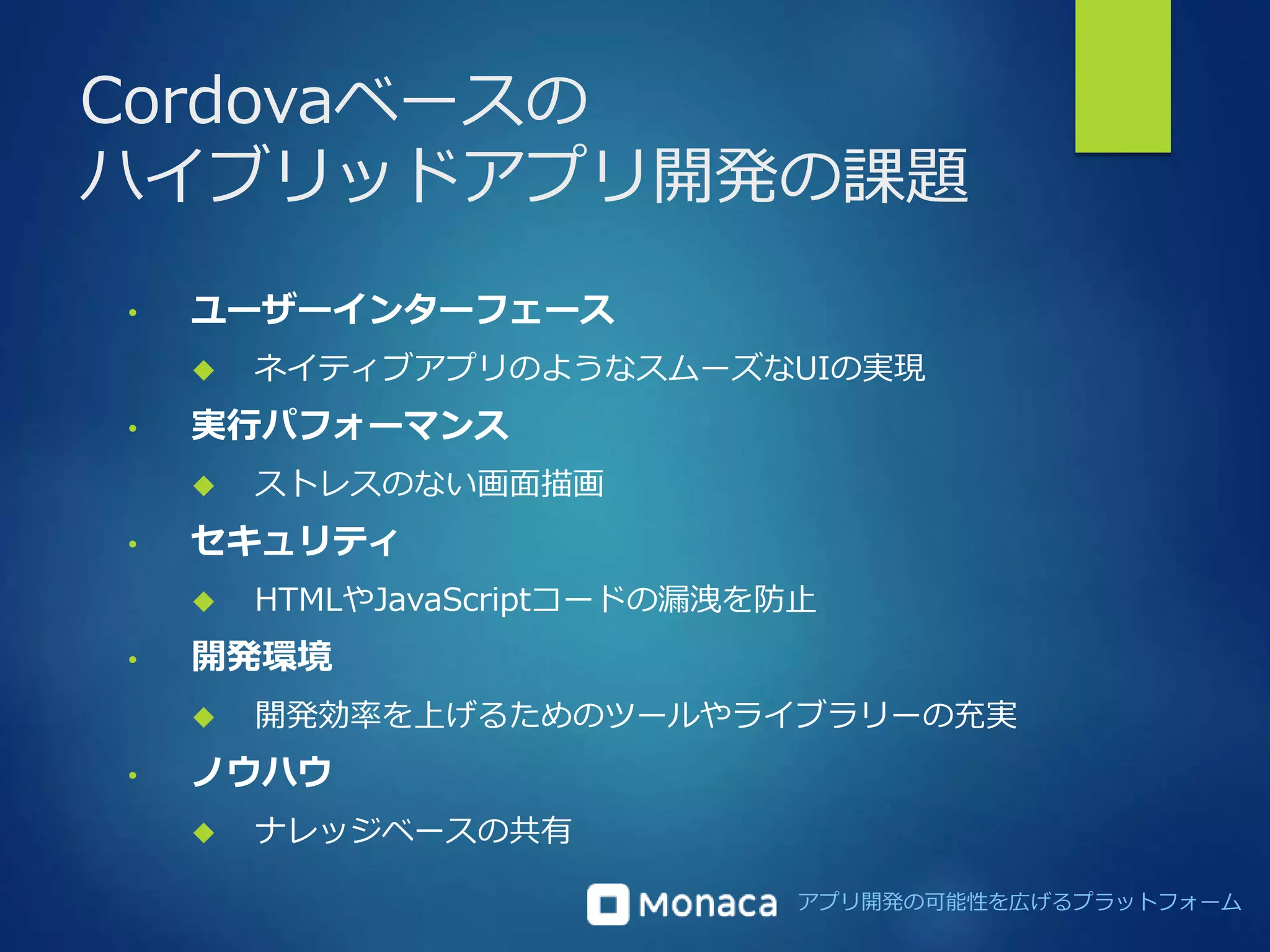 Cordovaベースの 
ハイブリッドアプリ開発の課題 
アプリ開発の可能性を広げるプラットフォーム 
• ユーザーインターフェース 
 ネイティブアプリのようなスムーズなUIの実現 
• 実行パフォーマンス 
 ストレスのない画面描画 
• セキュリティ 
 HTMLやJavaScriptコードの漏洩を防止 
• 開発環境 
 開発効率を上げるためのツールやライブラリーの充実 
• ノウハウ 
 ナレッジベースの共有 
 