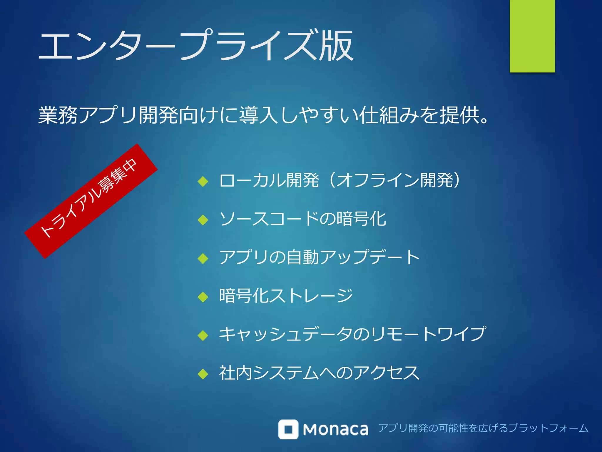 業務アプリ開発向けに導入しやすい仕組みを提供。 
アプリ開発の可能性を広げるプラットフォーム 
エンタープライズ版 
 ローカル開発（オフライン開発） 
 ソースコードの暗号化 
 アプリの自動アップデート 
 暗号化ストレージ 
 キャッシュデータのリモートワイプ 
 社内システムへのアクセス 
 