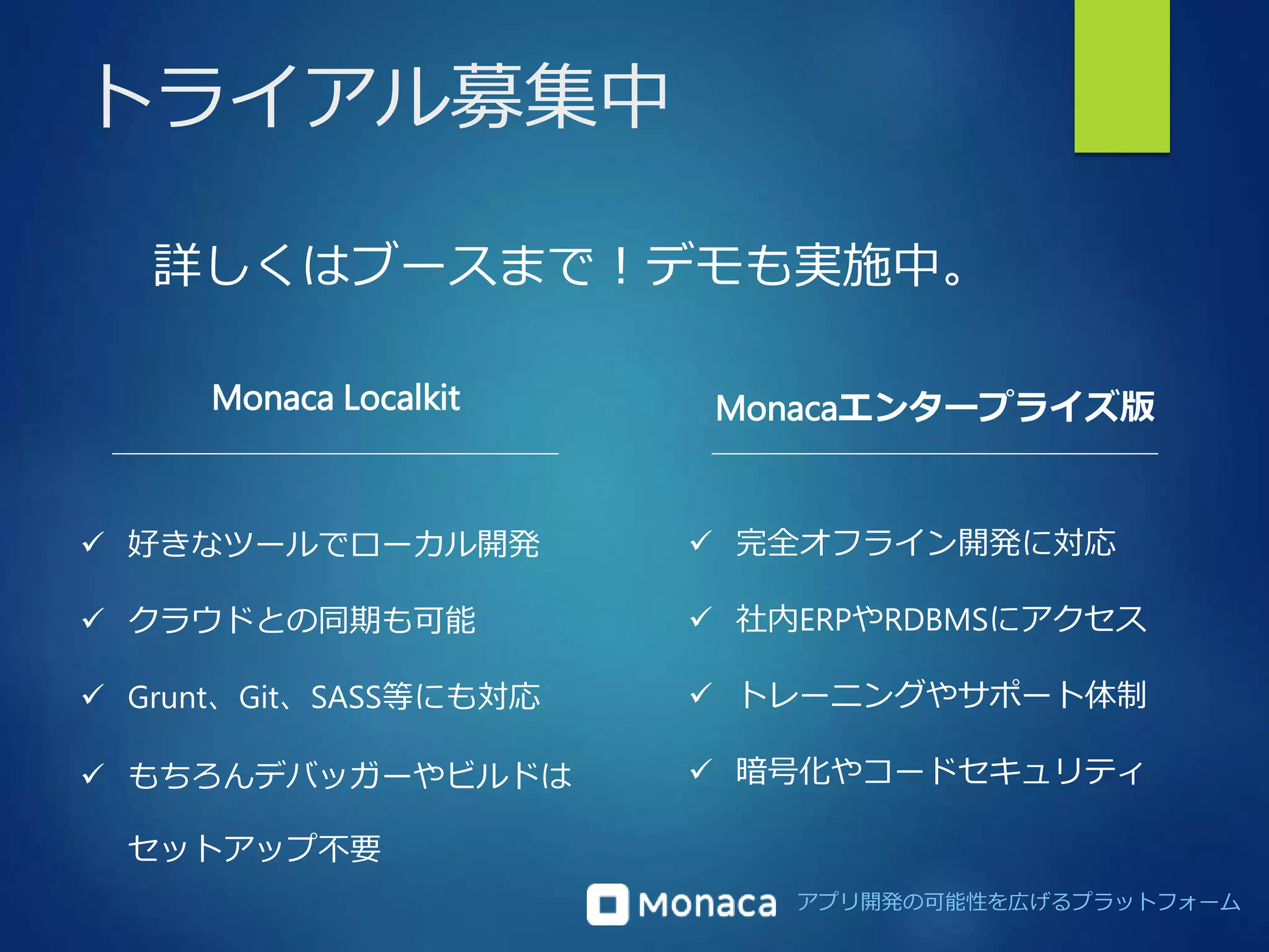 アプリ開発の可能性を広げるプラットフォーム 
トライアル募集中 
詳しくはブースまで！デモも実施中。 
Monaca Localkit Monacaエンタープライズ版 
 好きなツールでローカル開発 
 クラウドとの同期も可能 
 Grunt、Git、SASS等にも対応 
 もちろんデバッガーやビルドは 
セットアップ不要 
 完全オフライン開発に対応 
 社内ERPやRDBMSにアクセス 
 トレーニングやサポート体制 
 暗号化やコードセキュリティ 
 