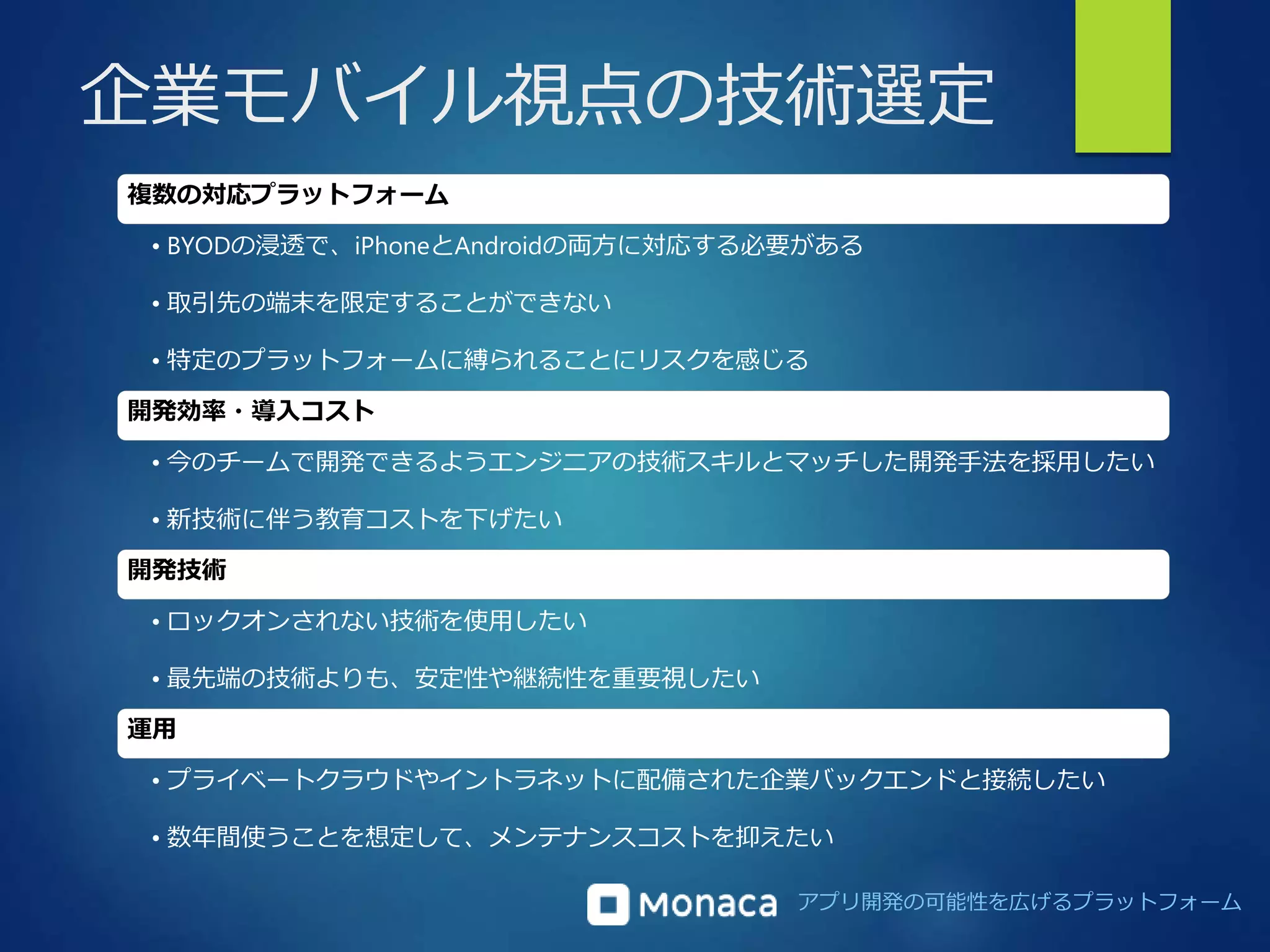 企業モバイル視点の技術選定 
アプリ開発の可能性を広げるプラットフォーム 
複数の対応プラットフォーム 
• BYODの浸透で、iPhoneとAndroidの両方に対応する必要がある 
• 取引先の端末を限定することができない 
• 特定のプラットフォームに縛られることにリスクを感じる 
開発効率・導入コスト 
• 今のチームで開発できるようエンジニアの技術スキルとマッチした開発手法を採用したい 
• 新技術に伴う教育コストを下げたい 
開発技術 
• ロックオンされない技術を使用したい 
• 最先端の技術よりも、安定性や継続性を重要視したい 
運用 
• プライベートクラウドやイントラネットに配備された企業バックエンドと接続したい 
• 数年間使うことを想定して、メンテナンスコストを抑えたい 
 