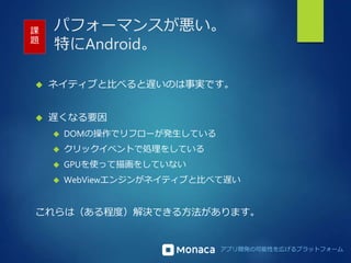 パフォーマンスが悪い。 
特にAndroid。 
課 
題 
 ネイティブと比べると遅いのは事実です。 
アプリ開発の可能性を広げるプラットフォーム 
 遅くなる要因 
 DOMの操作でリフローが発生している 
 クリックイベントで処理をしている 
 GPUを使って描画をしていない 
 WebViewエンジンがネイティブと比べて遅い 
これらは（ある程度）解決できる方法があります。 
 