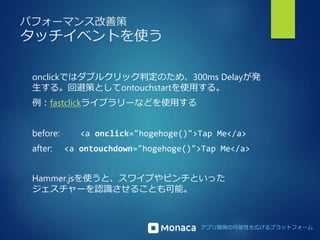 アプリ開発の可能性を広げるプラットフォーム 
パフォーマンス改善策 
タッチイベントを使う 
onclickではダブルクリック判定のため、300ms Delayが発 
生する。回避策としてontouchstartを使用する。 
例：fastclickライブラリーなどを使用する 
before: <a onclick="hogehoge()">Tap Me</a> 
after: <a ontouchdown="hogehoge()">Tap Me</a> 
Hammer.jsを使うと、スワイプやピンチといった 
ジェスチャーを認識させることも可能。 
 