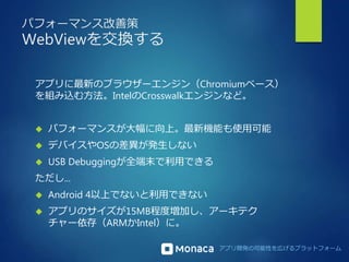 アプリ開発の可能性を広げるプラットフォーム 
パフォーマンス改善策 
WebViewを交換する 
アプリに最新のブラウザーエンジン（Chromiumベース） 
を組み込む方法。IntelのCrosswalkエンジンなど。 
 パフォーマンスが大幅に向上。最新機能も使用可能 
 デバイスやOSの差異が発生しない 
 USB Debuggingが全端末で利用できる 
ただし... 
 Android 4以上でないと利用できない 
 アプリのサイズが15MB程度増加し、アーキテク 
チャー依存（ARMかIntel）に。 
 