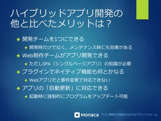 ハイブリッドアプリ開発の 
他と比べたメリットは？ 
アプリ開発の可能性を広げるプラットフォーム 
 開発チームを1つにできる 
 開発時だけでなく、メンテナンス時にも効果がある 
 Web制作チームがアプリ開発できる 
 ただしSPA（シングルページアプリ）の知識が必要 
 プラグインでネイティブ機能も何とかなる 
 Webアプリだと要件変更で対応できない 
 アプリの「自動更新」に対応できる 
 起動時に強制的にプログラムをアップデート可能 
 