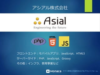 アシアル株式会社 
フロントエンド：モバイルアプリ、JavaScript、HTML5 
サーバーサイド：PHP、JavaScript、Groovy 
その他：インフラ、教育事業など 
アプリ開発の可能性を広げるプラットフォーム 
 